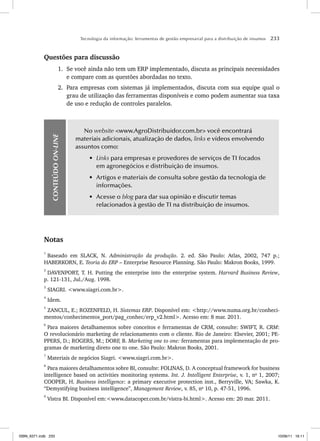 Tecnologia da informação: ferramentas de gestão empresarial para a distribuição de insumos 233
Questões para discussão
1. Se você ainda não tem um ERP implementado, discuta as principais necessidades
e compare com as questões abordadas no texto.
2. Para empresas com sistemas já implementados, discuta com sua equipe qual o
grau de utilização das ferramentas disponíveis e como podem aumentar sua taxa
de uso e redução de controles paralelos.
CONTEÚDO
ON-LINE
No website www.AgroDistribuidor.com.br você encontrará
materiais adicionais, atualização de dados, links e vídeos envolvendo
assuntos como:
• Links para empresas e provedores de serviços de TI focados
em agronegócios e distribuição de insumos.
• Artigos e materiais de consulta sobre gestão da tecnologia de
informações.
• Acesse o blog para dar sua opinião e discutir temas
relacionados à gestão de TI na distribuição de insumos.
Notas
1
Baseado em SLACK, N. Administração da produção. 2. ed. São Paulo: Atlas, 2002, 747 p.;
HABERKORN, E. Teoria do ERP – Enterprise Resource Planning. São Paulo: Makron Books, 1999.
2
DAVENPORT, T. H. Putting the enterprise into the enterprise system. Harvard Business Review,
p. 121-131, Jul./Aug. 1998.
3
SIAGRI. www.siagri.com.br.
4
Idem.
5
ZANCUL, E.; ROZENFELD, H. Sistemas ERP. Disponível em: http://www.numa.org.br/conheci-
mentos/conhecimentos_port/pag_conhec/erp_v2.html. Acesso em: 8 mar. 2011.
6
Para maiores detalhamentos sobre conceitos e ferramentas de CRM, consulte: SWIFT, R. CRM:
O revolucionário marketing de relacionamento com o cliente. Rio de Janeiro: Elsevier, 2001; PE-
PPERS, D.; ROGERS, M.; DORF, B. Marketing one to one: ferramentas para implementação de pro-
gramas de marketing direto one to one. São Paulo: Makron Books, 2001.
7
Materiais de negócios Siagri. www.siagri.com.br.
8
Para maiores detalhamentos sobre BI, consulte: FOLINAS, D. A conceptual framework for business
intelligence based on activities monitoring systems. Int. J. Intelligent Enterprise, v. 1, no
1, 2007;
COOPER, H. Business intelligence: a primary executive protection inst., Berryville, VA; Sawka, K.
“Demystifying business intelligence”, Management Review, v. 85, no
10, p. 47-51, 1996.
9
Vistra BI. Disponível em:www.datacoper.com.br/vistra-bi.html. Acesso em: 20 mar. 2011.
ISBN_6371.indb 233
ISBN_6371.indb 233 10/06/11 16:11
10/06/11 16:11
 