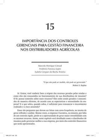 Marcelo Henrique Cônsoli
Frederico Fonseca Lopes
Isabela Grespan da Rocha Teixeira
“O que não pode ser medido, não pode ser gerenciado.”
Robert S. Kaplan
Sr. Gestor, você conhece bem a origem dos recursos gerados pelas vendas e
como eles são consumidos no funcionamento de sua distribuidora de insumos?
O Sr. possui controles sobre esses recursos? Eles estão sendo gerados e consumi-
dos de maneira eficiente, de acordo com as expectativas e necessidades da em-
presa? E o que sobra, quando sobra, é suficiente para remunerar o investimento
realizado e o risco assumido?
Essas são perguntas que devem ser feitas com certa frequência, no intuito de
gerar reflexão e análise. Muitas vezes, a empresa é lucrativa, no entanto, por falta
de um controle rígido, perde-se a oportunidade de gerar maior rentabilidade com
os mesmos recursos. Assim, neste capítulo será detalhado como o distribuidor de
insumos pode gerenciar melhor a sua empresa, por meio dos controles financeiros
que serão apresentados.
15
IMPORTÂNCIA DOS CONTROLES
GERENCIAIS PARA GESTÃO FINANCEIRA
NOS DISTRIBUIDORES AGRÍCOLAS
ISBN_6371.indb 235
ISBN_6371.indb 235 10/06/11 16:11
10/06/11 16:11
 