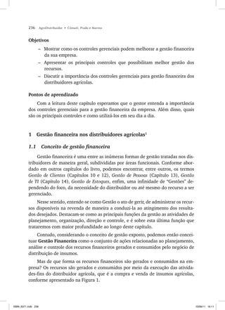 236 AgroDistribuidor • Cônsoli, Prado e Marino
Objetivos
– Mostrar como os controles gerenciais podem melhorar a gestão financeira
da sua empresa.
– Apresentar os principais controles que possibilitam melhor gestão dos
recursos.
– Discutir a importância dos controles gerenciais para gestão financeira dos
distribuidores agrícolas.
Pontos de aprendizado
Com a leitura deste capítulo esperamos que o gestor entenda a importância
dos controles gerenciais para a gestão financeira da empresa. Além disso, quais
são os principais controles e como utilizá-los em seu dia a dia.
1 Gestão financeira nos distribuidores agrícolas1
1.1 Conceito de gestão financeira
Gestão financeira é uma entre as inúmeras formas de gestão tratadas nos dis-
tribuidores de maneira geral, subdivididas por áreas funcionais. Conforme abor-
dado em outros capítulos do livro, podemos encontrar, entre outros, os termos
Gestão de Clientes (Capítulos 10 e 12), Gestão de Pessoas (Capítulo 13), Gestão
de TI (Capítulo 14), Gestão de Estoques, enfim, uma infinidade de “Gestões” de-
pendendo do foco, da necessidade do distribuidor ou até mesmo do recurso a ser
gerenciado.
Nesse sentido, entende-se como Gestão o ato de gerir, de administrar os recur-
sos disponíveis na revenda de maneira a conduzi-la ao atingimento dos resulta-
dos desejados. Destacam-se como as principais funções da gestão as atividades de
planejamento, organização, direção e controle, e é sobre esta última função que
trataremos com maior profundidade ao longo deste capítulo.
Contudo, considerando o conceito de gestão exposto, podemos então concei-
tuar Gestão Financeira como o conjunto de ações relacionadas ao planejamento,
análise e controle dos recursos financeiros gerados e consumidos pelo negócio de
distribuição de insumos.
Mas de que forma os recursos financeiros são gerados e consumidos na em-
presa? Os recursos são gerados e consumidos por meio da execução das ativida-
des-fins do distribuidor agrícola, que é a compra e venda de insumos agrícolas,
conforme apresentado na Figura 1.
ISBN_6371.indb 236
ISBN_6371.indb 236 10/06/11 16:11
10/06/11 16:11
 