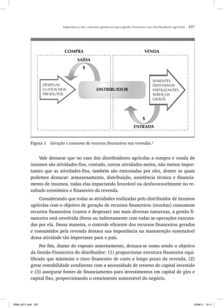 Importância dos controles gerenciais para gestão financeira nos distribuidores agrícolas 237
DISTRIBUIDOR
VENDA
COMPRA
SEMENTES
DEFENSIVOS
FERTILIZANTES
SERVIÇOS
GRÃOS
DESPESAS
CUSTOS DOS
PRODUTOS
$
SAÍDA
ENTRADA
$
Figura 1 Geração e consumo de recursos financeiros nas revendas.2
Vale destacar que no caso dos distribuidores agrícolas a compra e venda de
insumos são atividades-fins, contudo, outras atividades-meios, não menos impor-
tantes que as atividades-fins, também são executadas por eles, dentre as quais
podemos destacar: armazenamento, distribuição, assistência técnica e financia-
mento de insumos, todas elas impactando favorável ou desfavoravelmente no re-
sultado econômico e financeiro da revenda.
Considerando que todas as atividades realizadas pelo distribuidor de insumos
agrícolas com o objetivo de geração de recursos financeiros (receitas) consomem
recursos financeiros (custos e despesas) nas mais diversas naturezas, a gestão fi-
nanceira está envolvida direta ou indiretamente com todas as operações executa-
das por ela. Dessa maneira, o controle eficiente dos recursos financeiros gerados
e consumidos pela revenda destaca sua importância na manutenção sustentável
dessa atividade tão importante para o país.
Por fim, diante do exposto anteriormente, destaca-se como sendo o objetivo
da Gestão Financeira do distribuidor: (1) proporcionar estrutura financeira equi-
librada que minimize o risco financeiro de curto e longo prazo da revenda, (2)
gerar rentabilidade condizente com a necessidade de retorno do capital investido
e (3) assegurar fontes de financiamento para investimentos em capital de giro e
capital fixo, proporcionando o crescimento sustentável do negócio.
ISBN_6371.indb 237
ISBN_6371.indb 237 10/06/11 16:11
10/06/11 16:11
 