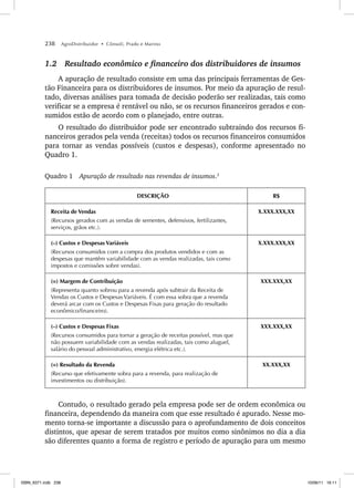 238 AgroDistribuidor • Cônsoli, Prado e Marino
1.2 Resultado econômico e financeiro dos distribuidores de insumos
A apuração de resultado consiste em uma das principais ferramentas de Ges-
tão Financeira para os distribuidores de insumos. Por meio da apuração de resul-
tado, diversas análises para tomada de decisão poderão ser realizadas, tais como
verificar se a empresa é rentável ou não, se os recursos financeiros gerados e con-
sumidos estão de acordo com o planejado, entre outras.
O resultado do distribuidor pode ser encontrado subtraindo dos recursos fi-
nanceiros gerados pela venda (receitas) todos os recursos financeiros consumidos
para tornar as vendas possíveis (custos e despesas), conforme apresentado no
Quadro 1.
Quadro 1 Apuração de resultado nas revendas de insumos.3
DESCRIÇÃO R$
Receita de Vendas
(Recursos gerados com as vendas de sementes, defensivos, fertilizantes,
serviços, grãos etc.).
X.XXX.XXX,XX
(–) Custos e Despesas Variáveis
(Recursos consumidos com a compra dos produtos vendidos e com as
despesas que mantêm variabilidade com as vendas realizadas, tais como
impostos e comissões sobre vendas).
X.XXX.XXX,XX
(=) Margem de Contribuição
(Representa quanto sobrou para a revenda após subtrair da Receita de
Vendas os Custos e Despesas Variáveis. É com essa sobra que a revenda
deverá arcar com os Custos e Despesas Fixas para geração do resultado
econômico/financeiro).
XXX.XXX,XX
(–) Custos e Despesas Fixas
(Recursos consumidos para tornar a geração de receitas possível, mas que
não possuem variabilidade com as vendas realizadas, tais como aluguel,
salário do pessoal administrativo, energia elétrica etc.).
XXX.XXX,XX
(=) Resultado da Revenda
(Recurso que efetivamente sobra para a revenda, para realização de
investimentos ou distribuição).
XX.XXX,XX
Contudo, o resultado gerado pela empresa pode ser de ordem econômica ou
financeira, dependendo da maneira com que esse resultado é apurado. Nesse mo-
mento torna-se importante a discussão para o aprofundamento de dois conceitos
distintos, que apesar de serem tratados por muitos como sinônimos no dia a dia
são diferentes quanto a forma de registro e período de apuração para um mesmo
ISBN_6371.indb 238
ISBN_6371.indb 238 10/06/11 16:11
10/06/11 16:11
 