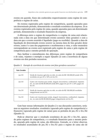 Importância dos controles gerenciais para gestão financeira nos distribuidores agrícolas 239
evento em questão. Esses são conhecidos respectivamente como regime de com-
petência e regime de caixa.
Os eventos registrados pelo regime de competência, quando apurados para
um determinado período, demonstrarão o resultado econômico da empresa. Já os
eventos registrados pelo regime de caixa, quando apurados para um determinado
período, demonstrarão o resultado financeiro da empresa.
A diferença entre o regime de competência e o regime de caixa está relacio-
nada com a data em que determinado evento acontece (fato gerador) e com a
data em que o evento ocorrido é liquidado (pago ou recebido). Quando a data de
liquidação de determinado evento ocorrer na mesma data do fato gerador deste
evento, como é o caso dos pagamentos e recebimentos a vista, o valor monetário
correspondente ao evento será registrado pelo regime de caixa e pelo regime de
competência para o mesmo período de apuração.
Para facilitar o entendimento das diferenças entre regime de competência
e de caixa, vejamos o exemplo a seguir (Quadro 2) com a ocorrência de alguns
eventos em dois períodos sucessivos.
Quadro 2 Exemplo de ocorrência de eventos com fatos geradores sucessivos.4
Fato Gerador Evento
Jan./X1 Venda de insumos agrícolas no mês, no valor de R$ 100.000,00 sendo 50%
recebidos em jan./X1 e 50% em fev./X1.
Jan./X1 Gasto com insumos para venda, aluguel, funcionários, combustível, impostos
etc. no valor de R$ 80.000,00 sendo 80% pagos em jan./X1 e 20% pagos em
fev./X1.
Fev./X1 Venda de insumos agrícolas no mês, no valor de R$ 100.000,00 recebidos
integralmente em fev./X1.
Fev./X1 Gasto com insumos para venda, aluguel, funcionários, combustível, impostos
etc. no valor de R$ 80.000,00 pagos integralmente em fev./X1.
Com base nessas informações do Quadro 2 e nas discussões anteriores, tería-
mos os seguintes resultados: econômico (apurado pelo regime de competência) e
financeiro (apurado pelo regime de caixa) para os períodos de jan./X1 e fev./X2
(Quadro 3).
Pode-se observar que o resultado econômico de jan./X1 e fev./X1, apura-
do pelos regimes de competência, e o resultado financeiro para o mesmo perío-
do, apurado pelo regime de caixa, são diferentes. Contudo, se o leitor observar,
os resultados acumulados de jan./X1 e fev./X1 para o regime de caixa são de
ISBN_6371.indb 239
ISBN_6371.indb 239 10/06/11 16:11
10/06/11 16:11
 