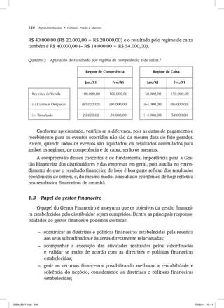 240 AgroDistribuidor • Cônsoli, Prado e Marino
R$ 40.000,00 (R$ 20.000,00 + R$ 20.000,00) e o resultado pelo regime de caixa
também é R$ 40.000,00 (– R$ 14.000,00 + R$ 54.000,00).
Quadro 3 Apuração de resultado por regime de competência e de caixa.5
Regime de Competência Regime de Caixa
Jan./X1 Fev./X1 Jan./X1 Fev./X1
Receitas de Venda 100.000,00 100.000,00 50.000,00 150.000,00
(–) Custos e Despesas (80.000,00) (80.000,00) (64.000,00) (96.000,00)
(=) Resultado 20.000,00 20.000,00 (14.000,00) 54.000,00
Conforme apresentado, verifica-se a diferença, pois as datas de pagamento e
recebimento para os eventos ocorridos não são da mesma data do fato gerador.
Porém, quando todos os eventos são liquidados, os resultados acumulados para
ambos os regimes, de competência e de caixa, serão os mesmos.
A compreensão desses conceitos é de fundamental importância para a Ges-
tão Financeira dos distribuidores e das empresas em geral, pois auxilia no enten-
dimento de que o resultado financeiro de hoje é boa parte reflexo dos resultados
econômicos de ontem, e, do mesmo modo, o resultado econômico de hoje refletirá
nos resultados financeiros de amanhã.
1.3 Papel do gestor financeiro
O papel do Gestor Financeiro é assegurar que os objetivos da gestão financei-
ra estabelecidos pelo distribuidor sejam cumpridos. Dentre as principais responsa-
bilidades do gestor financeiro podemos destacar:
– comunicar as diretrizes e políticas financeiras estabelecidas pela revenda
aos seus subordinados e às áreas diretamente relacionadas;
– acompanhar a execução das atividades realizadas pelos subordinados
e validar se estão de acordo com as diretrizes e políticas financeiras
estabelecidas;
– gerir os recursos financeiros possibilitando melhorar a rentabilidade e
solvência do negócio, considerando as diretrizes e políticas financeiras
estabelecidas;
ISBN_6371.indb 240
ISBN_6371.indb 240 10/06/11 16:11
10/06/11 16:11
 