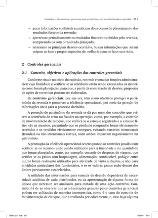 Importância dos controles gerenciais para gestão financeira nos distribuidores agrícolas 241
– gerar informações confiáveis e participar do processo de planejamento dos
resultados futuros da revenda;
– apresentar periodicamente os resultados financeiros obtidos pela revenda,
comparando-os com o resultado planejado;
– relacionar os principais desvios ocorridos, buscar informações que deram
origem ao fato e propor sugestões de melhoria para os fatos ocorridos.
2 Controles gerenciais
2.1 Conceito, objetivos e aplicações dos controles gerenciais
Conforme citado no início do capítulo, controle é uma das funções administra-
tivas cuja finalidade é verificar se as atividades estão sendo executadas da manei-
ra como foram planejadas, para que, a partir da constatação de desvios, propostas
de ações de corretivas possam ser elaboradas.
Os controles gerenciais, por sua vez, têm como objetivos proteger o patri-
mônio da revenda e promover a eficiência operacional, por meio da geração de
informações úteis para o processo decisório.
A proteção do patrimônio da revenda se dá por meio dos controles que evi-
tem a ocorrência de erros ou fraudes na operação, como, por exemplo, o controle
de movimentação de estoque, que verifica se o estoque registrado e o estoque fí-
sico são os mesmos, garantindo que os produtos comprados foram efetivamente
recebidos e os vendidos efetivamente entregues, evitando extravios intencionais
(fraudes) ou não intencionais (erros), onde ambos impactam negativamente no
patrimônio.
A promoção da eficiência operacional ocorre quando os controles possibilitam
verificar se os recursos estão sendo utilizados para a finalidade e na quantidade
que foram planejados, como, por exemplo, controle de despesas de viagens, que
verifica se os gastos com hospedagem, alimentação, combustível, pedágio entre
outros foram realmente utilizados para atividade de visita a clientes, e não para
atividades particulares dos funcionários, e se os valores gastos estão dentro dos
limites previamente estabelecidos.
A utilidade das informações para tomada de decisão dependerá da neces-
sidade analítica de cada distribuidor, ou da apresentação de alguma forma de
desvio que necessite ser analisada para tomada de uma ação corretiva. Con-
tudo, há de se observar que as informações geradas pelos controles gerenciais
podem ser utilizadas de maneira intempestiva, como é o caso do controle de
movimentação de estoque, que é realizado periodicamente, e, caso haja alguma
ISBN_6371.indb 241
ISBN_6371.indb 241 10/06/11 16:11
10/06/11 16:11
 