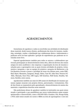 Gostaríamos de agradecer a todos os envolvidos nas atividades de idealização
desse material, desde nossos clientes, profissionais das áreas de insumos, marke-
ting, estratégia, vendas e distribuição que colaboraram direta e indiretamente e
puderam servir de base aplicada e geração de experiências que puderam ser re-
tratadas neste livro.
Especial agradecimento também para todos os autores e colaboradores que
tiveram participação no desenvolvimento desta obra, além de diversos dos nossos
amigos do meio acadêmico e das empresas e organizações da área de insumos e
soluções para o agronegócio com as quais tivemos atividades de projetos, treina-
mentos e pesquisas, e que as equipes de projetos e pesquisa da Markestrat e da
Uni.Business tiveram o prazer e privilégio de atuar nos últimos anos, como FMC,
Basf, Bayer, Monsanto, Syngenta, Bunge, Valtra, Case IH, John Deer, Nutreco Fri-
-Ribe, Matsuda, Ouro Fino, CRV Lagoa, CRI Genética, Wolf Seeds, Netafim, Val-
mont, Rochfer, entre outras.
Agradecemos também aos mais de 200 canais de distribuição de insumos que
nossas equipes atuaram com projetos diretos, patrocinados e treinamentos. Eles
de fato foram os responsáveis pelo aprendizado e desenvolvimento de muitos dos
materiais e experiências descritos neste material.
Não poderíamos deixar de agradecer também às instituições nas quais temos
atuado e participado e que possibilitam que novos conhecimentos sejam sempre
aprimorados e desenvolvidos, como a FEA-RP/USP
, a Fundace, FIA, Pecege/Esalq
e FGV
, onde temos atuado em cursos e MBAs na área de agronegócios e com isso
AGRADECIMENTOS
ISBN_6371.indb xxvii
ISBN_6371.indb xxvii 10/06/11 16:10
10/06/11 16:10
 