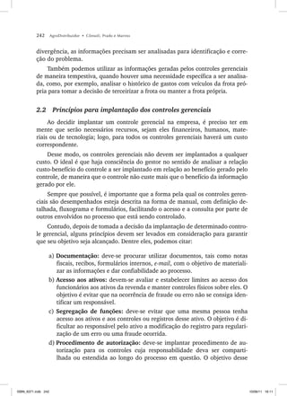 242 AgroDistribuidor • Cônsoli, Prado e Marino
divergência, as informações precisam ser analisadas para identificação e corre-
ção do problema.
Também podemos utilizar as informações geradas pelos controles gerenciais
de maneira tempestiva, quando houver uma necessidade específica a ser analisa-
da, como, por exemplo, analisar o histórico de gastos com veículos da frota pró-
pria para tomar a decisão de terceirizar a frota ou manter a frota própria.
2.2 Princípios para implantação dos controles gerenciais
Ao decidir implantar um controle gerencial na empresa, é preciso ter em
mente que serão necessários recursos, sejam eles financeiros, humanos, mate-
riais ou de tecnologia; logo, para todos os controles gerenciais haverá um custo
correspondente.
Desse modo, os controles gerenciais não devem ser implantados a qualquer
custo. O ideal é que haja consciência do gestor no sentido de analisar a relação
custo-benefício do controle a ser implantado em relação ao benefício gerado pelo
controle, de maneira que o controle não custe mais que o benefício da informação
gerado por ele.
Sempre que possível, é importante que a forma pela qual os controles geren-
ciais são desempenhados esteja descrita na forma de manual, com definição de-
talhada, fluxograma e formulários, facilitando o acesso e a consulta por parte de
outros envolvidos no processo que está sendo controlado.
Contudo, depois de tomada a decisão da implantação de determinado contro-
le gerencial, alguns princípios devem ser levados em consideração para garantir
que seu objetivo seja alcançado. Dentre eles, podemos citar:
a) Documentação: deve-se procurar utilizar documentos, tais como notas
fiscais, recibos, formulários internos, e-mail, com o objetivo de materiali-
zar as informações e dar confiabilidade ao processo.
b) Acesso aos ativos: devem-se avaliar e estabelecer limites ao acesso dos
funcionários aos ativos da revenda e manter controles físicos sobre eles. O
objetivo é evitar que na ocorrência de fraude ou erro não se consiga iden-
tificar um responsável.
c) Segregação de funções: deve-se evitar que uma mesma pessoa tenha
acesso aos ativos e aos controles ou registros desse ativo. O objetivo é di-
ficultar ao responsável pelo ativo a modificação do registro para regulari-
zação de um erro ou uma fraude ocorrida.
d) Procedimento de autorização: deve-se implantar procedimento de au-
torização para os controles cuja responsabilidade deva ser comparti-
lhada ou estendida ao longo do processo em questão. O objetivo desse
ISBN_6371.indb 242
ISBN_6371.indb 242 10/06/11 16:11
10/06/11 16:11
 