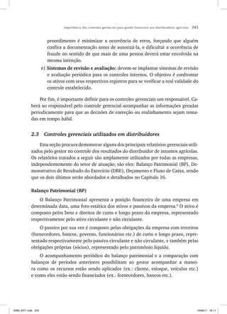 Importância dos controles gerenciais para gestão financeira nos distribuidores agrícolas 243
procedimento é minimizar a ocorrência de erros, forçando que alguém
confira a documentação antes de autorizá-la, e dificultar a ocorrência de
fraude no sentido de que mais de uma pessoa deverá estar envolvida na
mesma intenção.
e) Sistemas de revisão e avaliação: devem-se implantar sistemas de revisão
e avaliação periódica para os controles internos. O objetivo é confrontar
os ativos com seus respectivos registros para se verificar a real validade do
controle estabelecido.
Por fim, é importante definir para os controles gerenciais um responsável. Ca-
berá ao responsável pelo controle gerencial acompanhar as informações geradas
periodicamente para que as decisões de correção ou realinhamento sejam toma-
das em tempo hábil.
2.3 Controles gerenciais utilizados em distribuidores
Esta seção procura demonstrar alguns dos principais relatórios gerenciais utili-
zados pelo gestor no controle dos resultados do distribuidor de insumos agrícolas.
Os relatórios tratados a seguir são amplamente utilizados por todas as empresas,
independentemente do setor de atuação; são eles: Balanço Patrimonial (BP), De-
monstrativo de Resultado do Exercício (DRE), Orçamento e Fluxo de Caixa, sendo
que os dois últimos serão abordados e detalhados no Capítulo 16.
Balanço Patrimonial (BP)
O Balanço Patrimonial apresenta a posição financeira de uma empresa em
determinada data, uma foto estática dos ativos e passivos da empresa.6
O ativo é
composto pelos bens e direitos de curto e longo prazo da empresa, representado
respectivamente pelo ativo circulante e não circulante.
O passivo por sua vez é composto pelas obrigações da empresa com terceiros
(fornecedores, bancos, governo, funcionários etc.) de curto e longo prazo, repre-
sentado respectivamente pelo passivo circulante e não circulante, e também pelas
obrigações próprias (sócios), representado pelo patrimônio líquido.
O acompanhamento periódico do balanço patrimonial e a comparação com
balanços de períodos anteriores possibilitam ao gestor acompanhar a manei-
ra como os recursos estão sendo aplicados (ex.: cliente, estoque, veículos etc.)
e como eles estão sendo financiados (ex.: fornecedores, bancos etc.).
ISBN_6371.indb 243
ISBN_6371.indb 243 10/06/11 16:11
10/06/11 16:11
 