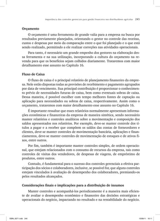 Importância dos controles gerenciais para gestão financeira nos distribuidores agrícolas 245
Orçamento
O orçamento é uma ferramenta de grande valia para a empresa na busca por
resultados previamente planejados, orientando o gestor no controle das receitas,
custos e despesas por meio da comparação entre o que foi planejado e o que está
sendo realizado, permitindo a ele realizar correções nas atividades operacionais.
Para tanto, é necessário um grande empenho dos gestores na elaboração des-
sa ferramenta e na sua utilização, incorporando a cultura do orçamento na re-
venda para que os benefícios sejam colhidos diariamente. Trataremos com maior
detalhamento esse assunto no Capítulo 16.
Fluxo de Caixa
O fluxo de caixa é o principal relatório de planejamento financeiro da empre-
sa. Nele estão dispostas todas as previsões de recebimento e pagamento agrupados
por data de vencimento. Sua principal contribuição é proporcionar o conhecimen-
to prévio de necessidades futuras de caixa, bem como eventuais sobras de caixa.
Dessa maneira, é possível escolher com tempo melhores fontes de captação ou
aplicação para necessidades ou sobras de caixa, respectivamente. Assim como o
orçamento, trataremos com maior detalhamento esse assunto no Capítulo 16.
É importante ressaltar que esses relatórios normalmente apresentam informa-
ções econômicas e financeiras da empresa de maneira sintética, sendo necessário
manter relatórios e controles analíticos sobre a movimentação e composição dos
saldos apresentados nos relatórios. Por exemplo, deve-se manter controle dos tí-
tulos a pagar e a receber que compõem os saldos das contas de fornecedores e
clientes, deve-se manter controles de movimentação bancária, aplicações e finan-
ciamentos, deve-se manter controles de movimentação de estoques e de ativos fi-
xos, entre outros.
Por fim, também é importante manter controles simples, de ordem operacio-
nal, que estejam relacionados com o consumo de recursos da empresa, tais como
controles de visitas dos vendedores, de despesas de viagens, de empréstimo de
produtos, entre outros.
Contudo, é fundamental para o sucesso dos controles gerenciais a efetiva par-
ticipação dos sócios e colaboradores, inclusive, se possível for, que alguns controles
estejam vinculados à avaliação de desempenho dos colaboradores, premiando-os
pelos resultados alcançados.
Considerações finais e implicações para a distribuição de insumos
Manter controles e acompanhá-los periodicamente é a maneira mais eficien-
te de avaliar o desempenho econômico e financeiro das decisões estratégicas e
operacionais do negócio, impactando no resultado e na rentabilidade do negócio.
ISBN_6371.indb 245
ISBN_6371.indb 245 10/06/11 16:11
10/06/11 16:11
 