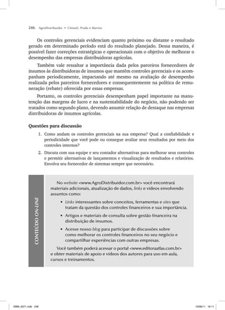 246 AgroDistribuidor • Cônsoli, Prado e Marino
Os controles gerenciais evidenciam quanto próximo ou distante o resultado
gerado em determinado período está do resultado planejado. Dessa maneira, é
possível fazer correções estratégicas e operacionais com o objetivo de melhorar o
desempenho das empresas distribuidoras agrícolas.
Também vale ressaltar a importância dada pelos parceiros fornecedores de
insumos às distribuidoras de insumos que mantêm controles gerenciais e os acom-
panham periodicamente, impactando até mesmo na avaliação de desempenho
realizada pelos parceiros fornecedores e consequentemente na política de remu-
neração (rebate) oferecida por essas empresas.
Portanto, os controles gerenciais desempenham papel importante na manu-
tenção das margens de lucro e na sustentabilidade do negócio, não podendo ser
tratados como segundo plano, devendo assumir relação de destaque nas empresas
distribuidoras de insumos agrícolas.
Questões para discussão
1. Como andam os controles gerenciais na sua empresa? Qual a confiabilidade e
periodicidade que você pode ou consegue avaliar seus resultados por meio dos
controles internos?
2. Discuta com sua equipe e seu contador alternativas para melhorar seus controles
e permitir alternativas de lançamentos e visualização de resultados e relatórios.
Envolva seu fornecedor de sistemas sempre que necessário.
CONTEÚDO
ON-LINE
No website www.AgroDistribuidor.com.br você encontrará
materiais adicionais, atualização de dados, links e vídeos envolvendo
assuntos como:
• Links interessantes sobre conceitos, ferramentas e sites que
tratam da questão dos controles financeiros e sua importância.
• Artigos e materiais de consulta sobre gestão financeira na
distribuição de insumos.
• Acesse nosso blog para participar de discussões sobre
como melhorar os controles financeiros no seu negócio e
compartilhar experiências com outras empresas.
Você também poderá acessar o portal www.editoraatlas.com.br
e obter materiais de apoio e vídeos dos autores para uso em aula,
cursos e treinamentos.
ISBN_6371.indb 246
ISBN_6371.indb 246 10/06/11 16:11
10/06/11 16:11
 