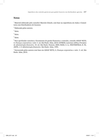 Importância dos controles gerenciais para gestão financeira nos distribuidores agrícolas 247
Notas
1
Material elaborado pelo consultor Marcelo Cônsoli, com base na experiência em Aulas e Consul-
toria com Distribuidores de Insumos.
2
Elaborada pelos autores.
3
Idem.
4
Idem.
5
Idem.
6
Para aprofundar conceitos e ferramentas de gestão financeira e controles, consulte ASSAF NETO,
A. Finanças corporativas e valor. 5. ed. São Paulo: Atlas, 2010; GITMAN, Lawrence Jeffrey. Princípios
de administração financeira. 10. ed. São Paulo: Pearson, 2004; ROSS, S. A.; WESTERFIELD, R. W.;
JAFFE, J. F. Administração financeira. São Paulo: Atlas, 1995.
7
Estruturada pelos autores com base em ASSAF NETO, A. Finanças corporativas e valor. 5. ed. São
Paulo: Atlas, 2010.
ISBN_6371.indb 247
ISBN_6371.indb 247 10/06/11 16:11
10/06/11 16:11
 