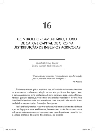 Marcelo Henrique Cônsoli
Isabela Grespan da Rocha Teixeira
“O aumento das vendas não é necessariamente a melhor solução
para os problemas financeiros da empresa.”
Os Autores
É bastante comum que as empresas com dificuldades financeiras acreditem
no aumento das vendas como solução para os seus problemas. Em alguns casos,
o que aparentemente seria a solução pode ser o agravante para esses problemas.
Antes de qualquer decisão, é preciso fazer uma análise detalhada dos motivos reais
das dificuldades financeiras, e na maioria dos casos elas estão relacionadas à ren-
tabilidade e aos desencaixes financeiros da empresa.
Neste capítulo pretende-se discutir como as políticas financeiras relacionadas
a prazos de pagamentos e recebimentos, bem como o controle das receitas, custos
e despesas, e consequentemente das margens de lucro, impactam o capital de giro
e a saúde financeira do negócio de distribuição de insumos.
16
CONTROLE ORÇAMENTÁRIO, FLUXO
DE CAIXA E CAPITAL DE GIRO NA
DISTRIBUIÇÃO DE INSUMOS AGRÍCOLAS
ISBN_6371.indb 248
ISBN_6371.indb 248 10/06/11 16:11
10/06/11 16:11
 
