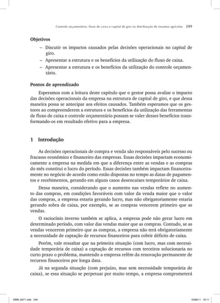 Controle orçamentário, fluxo de caixa e capital de giro na distribuição de insumos agrícolas 249
Objetivos
– Discutir os impactos causados pelas decisões operacionais no capital de
giro.
– Apresentar a estrutura e os benefícios da utilização do fluxo de caixa.
– Apresentar a estrutura e os benefícios da utilização do controle orçamen-
tário.
Pontos de aprendizado
Esperamos com a leitura deste capítulo que o gestor possa avaliar o impacto
das decisões operacionais da empresa na estrutura de capital de giro, e que dessa
maneira possa se antecipar aos efeitos causados. Também esperamos que os ges-
tores ao compreenderem a estrutura e os benefícios da utilização das ferramentas
de fluxo de caixa e controle orçamentário possam se valer desses benefícios trans-
formando-os em resultado efetivo para a empresa.
1 Introdução
As decisões operacionais de compra e venda são responsáveis pelo sucesso ou
fracasso econômico e financeiro das empresas. Essas decisões impactam economi-
camente a empresa na medida em que a diferença entre as vendas e as compras
do mês constitui o lucro do período. Essas decisões também impactam financeira-
mente no negócio de acordo como estão dispostas no tempo as datas de pagamen-
tos e recebimentos, gerando em alguns casos desencaixes temporários de caixa.
Dessa maneira, considerando que o aumento nas vendas reflete no aumen-
to das compras, em condições favoráveis com valor da venda maior que o valor
das compras, a empresa estaria gerando lucro, mas não obrigatoriamente estaria
gerando sobra de caixa, por exemplo, se as compras vencerem primeiro que as
vendas.
O raciocínio inverso também se aplica, a empresa pode não gerar lucro em
determinado período, com valor das vendas maior que as compras. Contudo, se as
vendas vencerem primeiro que as compras, a empresa não terá obrigatoriamente
a necessidade de captação de recursos financeiros para cobrir déficits de caixa.
Porém, vale ressaltar que na primeira situação (com lucro, mas com necessi-
dade temporária de caixa) a captação de recursos com terceiros solucionaria no
curto prazo o problema, mantendo a empresa refém da renovação permanente de
recursos financeiros por longa data.
Já na segunda situação (com prejuízo, mas sem necessidade temporária de
caixa), se essa situação se perpetuar por muito tempo, a empresa comprometerá
ISBN_6371.indb 249
ISBN_6371.indb 249 10/06/11 16:11
10/06/11 16:11
 