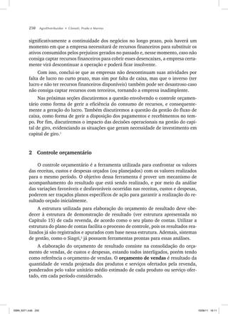 250 AgroDistribuidor • Cônsoli, Prado e Marino
significativamente a continuidade dos negócios no longo prazo, pois haverá um
momento em que a empresa necessitará de recursos financeiros para substituir os
ativos consumidos pelos prejuízos gerados no passado e, nesse momento, caso não
consiga captar recursos financeiros para cobrir esses desencaixes, a empresa certa-
mente virá descontinuar a operação e poderá ficar insolvente.
Com isso, conclui-se que as empresas não descontinuam suas atividades por
falta de lucro no curto prazo, mas sim por falta de caixa, mas que o inverso (ter
lucro e não ter recursos financeiros disponíveis) também pode ser desastroso caso
não consiga captar recursos com terceiros, tornando a empresa inadimplente.
Nas próximas seções discutiremos a questão envolvendo o controle orçamen-
tário como forma de gerir a eficiência do consumo de recursos, e consequente-
mente a geração do lucro. Também discutiremos a questão da gestão do fluxo de
caixa, como forma de gerir a disposição dos pagamentos e recebimentos no tem-
po. Por fim, discutiremos o impacto das decisões operacionais na gestão do capi-
tal de giro, evidenciando as situações que geram necessidade de investimento em
capital de giro.1
2 Controle orçamentário
O controle orçamentário é a ferramenta utilizada para confrontar os valores
das receitas, custos e despesas orçados (ou planejados) com os valores realizados
para o mesmo período. O objetivo dessa ferramenta é prover um mecanismo de
acompanhamento do resultado que está sendo realizado, e por meio da análise
das variações favoráveis e desfavoráveis ocorridas nas receitas, custos e despesas,
poderem ser traçados planos específicos de ação para garantir a realização do re-
sultado orçado inicialmente.
A estrutura utilizada para elaboração do orçamento de resultado deve obe-
decer à estrutura de demonstração de resultado (ver estrutura apresentada no
Capítulo 15) de cada revenda, de acordo como o seu plano de contas. Utilizar a
estrutura do plano de contas facilita o processo de controle, pois os resultados rea-
lizados já são registrados e apurados com base nessa estrutura. Ademais, sistemas
de gestão, como o Siagri,2
já possuem ferramentas prontas para essas análises.
A elaboração do orçamento de resultado consiste na consolidação do orça-
mento de vendas, de custos e despesas, estando todos interligados, porém tendo
como referência o orçamento de vendas. O orçamento de vendas é resultado da
quantidade de venda projetada dos produtos e serviços ofertados pela revenda,
ponderados pelo valor unitário médio estimado de cada produto ou serviço ofer-
tado, em cada período considerado.
ISBN_6371.indb 250
ISBN_6371.indb 250 10/06/11 16:11
10/06/11 16:11
 
