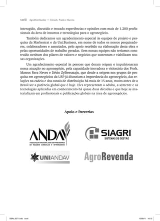 xxviii AgroDistribuidor • Cônsoli, Prado e Marino
interagido, discutido e trocado experiências e opiniões com mais de 1.200 profis-
sionais da área de insumos e tecnologias para o agronegócio.
Também dedicamos um agradecimento especial às equipes de projeto e pes-
quisa da Markestrat e da Uni.Business, em nome de todos os nossos pesquisado-
res, colaboradores e associados, pelo apoio recebido na elaboração desta obra e
pelas oportunidades de trabalho geradas. Sem nossas equipes não teríamos cons-
truído nenhum dos pilares de valores e negócios que sustentam e viabilizam nos-
sas organizações.
Um agradecimento especial às pessoas que deram origem e impulsionaram
nossa atuação no agronegócio, pela capacidade inovadora e visionária dos Profs.
Marcos Fava Neves e Décio Zylbersztajn, que desde a origem nos grupos de pes-
quisa em agronegócios da USP já discutiam a importância do agronegócio, das re-
lações na cadeia e dos canais de distribuição há mais de 15 anos, muito antes de o
Brasil ser a potência global que é hoje. Eles representam o adubo, a semente e as
tecnologias aplicadas em conhecimento há quase duas décadas e que hoje se ma-
terializam em profissionais e publicações globais na área de agronegócios.
Apoio e Parcerias
ISBN_6371.indb xxviii
ISBN_6371.indb xxviii 10/06/11 16:10
10/06/11 16:10
 