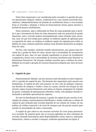 254 AgroDistribuidor • Cônsoli, Prado e Marino
Outro fator importante a ser considerado pelas revendas é a questão dos gas-
tos operacionais (aluguel, salários, combustível etc.) que estarão ocorrendo men-
salmente, independentemente do período de recebimento futuro e essa situação
força as revendas a planejar a forma de financiamento desses gastos durante o
período de poucos recebimentos.
Nesse momento, após a elaboração do fluxo de caixa projetado para o perío-
do é que a ferramenta do fluxo de caixa demonstra todo seu potencial de gestão
financeira, pois a revenda poderá antecipadamente tomar decisões mais acerta-
das, uma vez que terá tempo para analisar as melhores opções de aplicação para
os superávits de caixa, ou analisar as melhores opções de captação para cobrir os
déficits de caixa, inclusive podendo analisar essas decisões financeiras no próprio
fluxo de caixa.
Por fim, vale ressaltar, conforme tratado anteriormente, que quanto mais efi-
ciente for a gestão do fluxo de caixa, menor será a necessidade de investimento
em capital de giro, uma vez que estando equalizados os prazos de recebimento
e pagamento, menor será a necessidade de recursos excedentes para financiar os
desencaixes financeiros. Tal situação também contribui para a melhora da renta-
bilidade da revenda e geração de recursos financeiros próprios por meio do lucro
gerado.
4 Capital de giro
Financeiramente falando, um dos assuntos mais discutidos no meio empresa-
rial é a questão do capital de giro. Tal obsessão dos empresários pelo assunto tem
fundamento. O capital de giro está presente no dia a dia de qualquer empresa,
nas decisões de comprar e vender a vista ou a prazo, investir em estoque ou não
investir, captar recursos financeiros com sócios ou bancos, programas de redução
de gastos, realização de planejamento tributário, enfim, com qualquer decisão re-
lacionada à atividade operacional da empresa.
No caso da distribuição de insumos, a gestão do capital de giro envolve as ati-
vidades de compra, armazenamento/distribuição e venda, sendo que o volume de
capital de giro utilizado pela revenda depende de seu volume de vendas, de sua
política de crédito comercial e do nível de estoques que ela precisa manter para
atender às necessidades de safra e entressafra.
O capital de giro refere-se aos recursos correntes de curto prazo pertencen-
tes à revenda. De maneira geral, são os recursos aplicados no ativo circulante da
revenda, formado basicamente pelas disponibilidades (caixa, bancos e aplicações
financeiras), valores a receber e estoques, conforme apresentado na Figura 2.
ISBN_6371.indb 254
ISBN_6371.indb 254 10/06/11 16:11
10/06/11 16:11
 