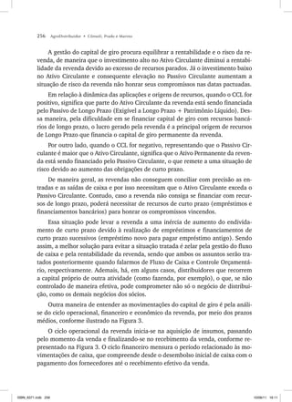 256 AgroDistribuidor • Cônsoli, Prado e Marino
A gestão do capital de giro procura equilibrar a rentabilidade e o risco da re-
venda, de maneira que o investimento alto no Ativo Circulante diminui a rentabi-
lidade da revenda devido ao excesso de recursos parados. Já o investimento baixo
no Ativo Circulante e consequente elevação no Passivo Circulante aumentam a
situação de risco da revenda não honrar seus compromissos nas datas pactuadas.
Em relação à dinâmica das aplicações e origens de recursos, quando o CCL for
positivo, significa que parte do Ativo Circulante da revenda está sendo financiada
pelo Passivo de Longo Prazo (Exigível a Longo Prazo + Patrimônio Líquido). Des-
sa maneira, pela dificuldade em se financiar capital de giro com recursos bancá-
rios de longo prazo, o lucro gerado pela revenda é a principal origem de recursos
de Longo Prazo que financia o capital de giro permanente da revenda.
Por outro lado, quando o CCL for negativo, representando que o Passivo Cir-
culante é maior que o Ativo Circulante, significa que o Ativo Permanente da reven-
da está sendo financiado pelo Passivo Circulante, o que remete a uma situação de
risco devido ao aumento das obrigações de curto prazo.
De maneira geral, as revendas não conseguem conciliar com precisão as en-
tradas e as saídas de caixa e por isso necessitam que o Ativo Circulante exceda o
Passivo Circulante. Contudo, caso a revenda não consiga se financiar com recur-
sos de longo prazo, poderá necessitar de recursos de curto prazo (empréstimos e
financiamentos bancários) para honrar os compromissos vincendos.
Essa situação pode levar a revenda a uma inércia de aumento do endivida-
mento de curto prazo devido à realização de empréstimos e financiamentos de
curto prazo sucessivos (empréstimo novo para pagar empréstimo antigo). Sendo
assim, a melhor solução para evitar a situação tratada é zelar pela gestão do fluxo
de caixa e pela rentabilidade da revenda, sendo que ambos os assuntos serão tra-
tados posteriormente quando falarmos de Fluxo de Caixa e Controle Orçamentá-
rio, respectivamente. Ademais, há, em alguns casos, distribuidores que recorrem
a capital próprio de outra atividade (como fazenda, por exemplo), o que, se não
controlado de maneira efetiva, pode comprometer não só o negócio de distribui-
ção, como os demais negócios dos sócios.
Outra maneira de entender as movimentações do capital de giro é pela análi-
se do ciclo operacional, financeiro e econômico da revenda, por meio dos prazos
médios, conforme ilustrado na Figura 3.
O ciclo operacional da revenda inicia-se na aquisição de insumos, passando
pelo momento da venda e finalizando-se no recebimento da venda, conforme re-
presentado na Figura 3. O ciclo financeiro mensura o período relacionado às mo-
vimentações de caixa, que compreende desde o desembolso inicial de caixa com o
pagamento dos fornecedores até o recebimento efetivo da venda.
ISBN_6371.indb 256
ISBN_6371.indb 256 10/06/11 16:11
10/06/11 16:11
 