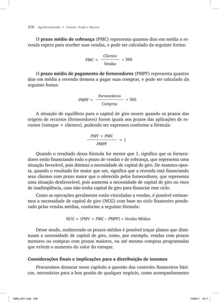 258 AgroDistribuidor • Cônsoli, Prado e Marino
O prazo médio de cobrança (PMC) representa quantos dias em média a re-
venda espera para receber suas vendas, e pode ser calculado da seguinte forma:
PMC =
Clientes
× 360
Vendas
O prazo médio de pagamento de fornecedores (PMPF) representa quantos
dias em média a revenda demora a pagar suas compras, e pode ser calculado da
seguinte forma:
PMPF =
Fornecedores
× 360
Compras
A situação de equilíbrio para o capital de giro ocorre quando os prazos das
origens de recursos (fornecedores) forem iguais aos prazos das aplicações de re-
cursos (estoque + clientes), podendo ser expressos conforme a fórmula:
PMV + PMC
= 1
PMPF
Quando o resultado dessa fórmula for menor que 1, significa que os fornece-
dores estão financiando todo o prazo de vendas e de cobrança, que representa uma
situação favorável, pois diminui a necessidade de capital de giro. De maneira opos-
ta, quando o resultado for maior que um, significa que a revenda está financiando
seus clientes com prazo maior que o oferecido pelos fornecedores, que representa
uma situação desfavorável, pois aumenta a necessidade de capital de giro ou risco
de inadimplência, caso não tenha capital de giro para financiar esse ciclo.
Como as operações geralmente estão vinculadas a vendas, é possível estimar-
mos a necessidade de capital de giro (NCG) com base no ciclo financeiro ponde-
rado pelas vendas médias, conforme a seguinte fórmula:
NCG = (PMV + PMC – PMPF) × Vendas Médias
Desse modo, conhecendo os prazos médios é possível traçar planos que dimi-
nuam a necessidade de capital de giro, como, por exemplo, vendas com prazos
menores ou compras com prazos maiores, ou até mesmo compras programadas
que evitem o aumento do valor do estoque.
Considerações finais e implicações para a distribuição de insumos
Procuramos destacar neste capítulo a questão dos controles financeiros bási-
cos, necessários para a boa gestão de qualquer negócio, como acompanhamento
ISBN_6371.indb 258
ISBN_6371.indb 258 10/06/11 16:11
10/06/11 16:11
 