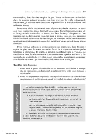 Controle orçamentário, fluxo de caixa e capital de giro na distribuição de insumos agrícolas 259
orçamentário, fluxo de caixa e capital de giro. Temos verificado que os distribui-
dores de insumos mais estruturados, com bons processos de gestão e sistemas de
informações, já possuem essas atividades implementadas e funcionando em suas
rotinas de gestão.
Entretanto, ainda encontramos com alguma frequência empresas do setor
com essas ferramentas pouco desenvolvidas, ou por desconhecimento, ou por fal-
ta de organização e controles, ou mesmo por “falta de tempo” dos gestores. Des-
tacamos que são ferramentas essenciais para a gestão, tanto que nos processos
de avaliação dos seus canais de distribuição, as principais indústrias de insumos
consideram esses temas como alguns dos mais importantes que o tema de gestão
financeira.
Dessa forma, a utilização e acompanhamento do orçamento, fluxo de caixa e
capital de giro, além de serem uma ótima forma de acompanhar o desempenho
financeiro e operacional do negócio e garantir sua sobrevivência e evolução, são
também um item de relacionamento com fornecedores e podem melhorar o de-
sempenho de avaliação das revendas, e com isso ampliar as vantagens nos progra-
mas de relacionamento geralmente vinculados com essas avaliações.
Questões para discussão
1. Como anda a gestão orçamentária na sua empresa? Você realiza e acompa-
nha os orçamentos periodicamente? As ações corretivas estão sendo tomadas e
monitoradas?
2. Como sua empresa tem organizado e acompanhado seu fluxo de caixa? Existem
oportunidades de melhorias para reduzir necessidade de caixa e endividamento?
CONTEÚDO
ON-LINE
No website www.AgroDistribuidor.com.br você encontrará
materiais adicionais, atualização de dados, links e vídeos envolvendo
assuntos como:
• Gestão financeira no negócio de distribuição de insumos.
• Artigos e materiais de consulta sobre controles gerenciais na
área financeira.
• Acesse o blog para comentar outros desafios gerenciais e dar
sugestões de como melhorias podem ser implementadas para
a gestão financeira das revendas.
Você também poderá acessar o portal www.editoraatlas.com.br
e obter materiais de apoio e vídeos dos autores para uso em aula,
cursos e treinamentos.
ISBN_6371.indb 259
ISBN_6371.indb 259 10/06/11 16:11
10/06/11 16:11
 
