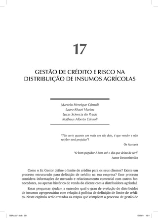 Marcelo Henrique Cônsoli
Lauro Kfouri Marino
Lucas Sciencia do Prado
Matheus Alberto Cônsoli
“Tão certo quanto um mais um são dois, é que vender e não
receber será prejuízo”!
Os Autores
“O bom pagador é bom até o dia que deixa de ser!”
Autor Desconhecido
Como o Sr. Gestor define o limite de crédito para os seus clientes? Existe um
processo estruturado para definição de crédito na sua empresa? Esse processo
considera informações de mercado e relacionamento comercial com outros for-
necedores, ou apenas histórico de venda do cliente com a distribuidora agrícola?
Essas perguntas ajudam a entender qual o grau de evolução do distribuidor
de insumos agropecuários com relação à política de definição de limite de crédi-
to. Neste capítulo serão tratadas as etapas que compõem o processo de gestão de
17
GESTÃO DE CRÉDITO E RISCO NA
DISTRIBUIÇÃO DE INSUMOS AGRÍCOLAS
ISBN_6371.indb 261
ISBN_6371.indb 261 10/06/11 16:11
10/06/11 16:11
 