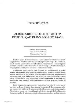 Matheus Alberto Cônsoli
Lucas Sciencia do Prado
Matheus Kfouri Marino
Este livro nasceu do nosso interesse e necessidade de trabalharmos no sentido
de promover e incentivar o desenvolvimento e profissionalização dos distribuido-
res de insumos agropecuários por todo o Brasil, principalmente aquelas empresas
relacionadas com a prestação de serviços, comercialização e distribuição de defen-
sivos agrícolas, fertilizantes, sementes e produtos veterinários.
Tradicional e historicamente, essas empresas têm sido chamadas de reven-
das ou revendedores. Pelo nosso reconhecimento da importância desse elo nas
cadeias produtivas do agronegócio, pela necessidade de rever o posicionamento
dessas empresas junto aos fornecedores e produtores, e mesmo pela solicitação de
vários empresários do ramo, adotaremos o termo distribuidor de insumos para
caracterizar essas empresas, independentemente da região, produto ou forma de
atuação.
Como pesquisadores, professores e consultores, boa parte da equipe que se
envolveu no desenvolvimento desse material possui mais de dez anos de experiên-
cia atuando com indústrias de insumos, distribuidores, cooperativas e associações.
Vimos o setor crescer e se consolidar após a definitiva inserção do Brasil como um
fornecedor global de alimentos, energia e biomassa. Assistimos no final dos anos
INTRODUÇÃO
AGRODISTRIBUIDOR: O FUTURO DA
DISTRIBUIÇÃO DE INSUMOS NO BRASIL
ISBN_6371.indb 1
ISBN_6371.indb 1 10/06/11 16:10
10/06/11 16:10
 