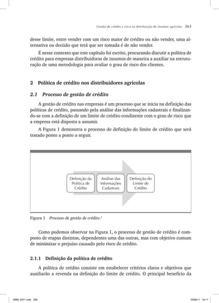 Gestão de crédito e risco na distribuição de insumos agrícolas 263
desse limite, entre vender com um risco maior de crédito ou não vender, uma al-
ternativa ou decisão que terá que ser tomada é de não vender.
É nesse contexto que este capítulo foi escrito, procurando discutir a política de
crédito para empresas distribuidoras de insumos de maneira a auxiliar na estrutu-
ração de uma metodologia para avaliar o grau de risco dos clientes.
2 Política de crédito nos distribuidores agrícolas
2.1 Processo de gestão de crédito
A gestão de crédito nas empresas é um processo que se inicia na definição das
políticas de crédito, passando pela análise das informações cadastrais e finalizan-
do-se com a definição de um limite de crédito condizente com o grau de risco que
a empresa está disposta a assumir.
A Figura 1 demonstra o processo de definição do limite de crédito que será
tratado ponto a ponto a seguir.
Definição do
Limite de
Crédito
Análise das
Informações
Cadastrais
Definição da
Política de
Crédito
Figura 1 Processo de gestão de crédito.1
Como podemos observar na Figura 1, o processo de gestão de crédito é com-
posto de etapas distintas, dependentes uma das outras, mas com objetivo comum
de minimizar o prejuízo causado pelo risco de crédito.
2.1.1 Definição da política de crédito
A política de crédito consiste em estabelecer critérios claros e objetivos que
auxiliarão a revenda na definição do limite de crédito. O principal benefício da
ISBN_6371.indb 263
ISBN_6371.indb 263 10/06/11 16:11
10/06/11 16:11
 