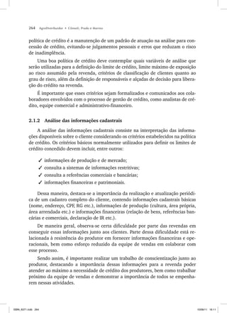 264 AgroDistribuidor • Cônsoli, Prado e Marino
política de crédito é a manutenção de um padrão de atuação na análise para con-
cessão de crédito, evitando-se julgamentos pessoais e erros que reduzam o risco
de inadimplência.
Uma boa política de crédito deve contemplar quais variáveis de análise que
serão utilizadas para a definição do limite de crédito, limite máximo de exposição
ao risco assumido pela revenda, critérios de classificação de clientes quanto ao
grau de risco, além da definição de responsáveis e alçadas de decisão para libera-
ção do crédito na revenda.
É importante que esses critérios sejam formalizados e comunicados aos cola-
boradores envolvidos com o processo de gestão de crédito, como analistas de cré-
dito, equipe comercial e administrativo-financeiro.
2.1.2 Análise das informações cadastrais
A análise das informações cadastrais consiste na interpretação das informa-
ções disponíveis sobre o cliente considerando os critérios estabelecidos na política
de crédito. Os critérios básicos normalmente utilizados para definir os limites de
crédito concedido devem incluir, entre outros:
✓ informações de produção e de mercado;
✓ consulta a sistemas de informações restritivas;
✓ consulta a referências comerciais e bancárias;
✓ informações financeiras e patrimoniais.
Dessa maneira, destaca-se a importância da realização e atualização periódi-
ca de um cadastro completo do cliente, contendo informações cadastrais básicas
(nome, endereço, CPF, RG etc.), informações de produção (cultura, área própria,
área arrendada etc.) e informações financeiras (relação de bens, referências ban-
cárias e comerciais, declaração de IR etc.).
De maneira geral, observa-se certa dificuldade por parte das revendas em
conseguir essas informações junto aos clientes. Parte dessa dificuldade está re-
lacionada à resistência do produtor em fornecer informações financeiras e ope-
racionais, bem como esforço reduzido da equipe de vendas em colaborar com
esse processo.
Sendo assim, é importante realizar um trabalho de conscientização junto ao
produtor, destacando a importância dessas informações para a revenda poder
atender ao máximo a necessidade de crédito dos produtores, bem como trabalhar
próximo da equipe de vendas e demonstrar a importância de todos se empenha-
rem nessas atividades.
ISBN_6371.indb 264
ISBN_6371.indb 264 10/06/11 16:11
10/06/11 16:11
 