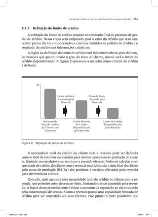 Gestão de crédito e risco na distribuição de insumos agrícolas 265
2.1.3 Definição do limite de crédito
A definição do limite de crédito consiste no resultado final do processo de ges-
tão de crédito. Nessa etapa será estipulado qual o valor do crédito que será con-
cedido para o cliente considerando os critérios definidos na política de crédito e o
resultado da análise nas informações cadastrais.
A lógica na definição do limite de crédito está fundamentada no grau de risco,
de maneira que quanto maior o grau de risco do cliente, menor será o limite de
crédito disponibilizado. A Figura 2 apresenta a maneira como o limite de crédito
é definido.
Grau de Risco
Avaliado pela
Revenda
Limite de Risco
Assumido pela
Revenda
Limite de Crédito
Disponibilizado
pela Revenda
Limite Máximo
de Crédito
Disponibilizado
pela Revenda
Necessidade
Total de Crédito
do Cliente com
a Revenda
R$
Figura 2 Definição do limite de crédito.2
A necessidade total de crédito do cliente com a revenda pode ser definida
como o total de recursos necessários para custear o processo de produção do clien-
te, limitado aos produtos e serviços que a revenda oferece. Podemos calcular a ne-
cessidade de crédito do cliente com a revenda multiplicando a área (ha) do cliente
pelo custo de produção (R$/ha) dos produtos e serviços ofertados pela revenda
para determinada cultura.
Contudo, após apurada essa necessidade total de crédito do cliente com a re-
venda, um primeiro corte deverá ser feito, limitando o risco assumido pela reven-
da. A lógica desse primeiro corte é evitar o aumento da exposição ao risco causado
pela concentração de vendas. Como a revenda possui uma capacidade limitada de
crédito para ser concedido aos seus clientes, esse primeiro corte possibilita que
ISBN_6371.indb 265
ISBN_6371.indb 265 10/06/11 16:11
10/06/11 16:11
 