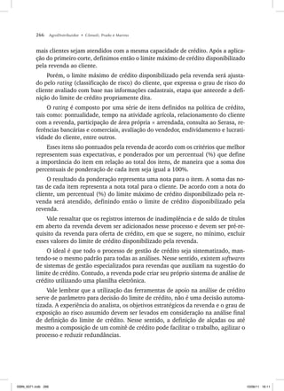 266 AgroDistribuidor • Cônsoli, Prado e Marino
mais clientes sejam atendidos com a mesma capacidade de crédito. Após a aplica-
ção do primeiro corte, definimos então o limite máximo de crédito disponibilizado
pela revenda ao cliente.
Porém, o limite máximo de crédito disponibilizado pela revenda será ajusta-
do pelo rating (classificação de risco) do cliente, que expressa o grau de risco do
cliente avaliado com base nas informações cadastrais, etapa que antecede a defi-
nição do limite de crédito propriamente dita.
O rating é composto por uma série de itens definidos na política de crédito,
tais como: pontualidade, tempo na atividade agrícola, relacionamento do cliente
com a revenda, participação de área própria × arrendada, consulta ao Serasa, re-
ferências bancárias e comerciais, avaliação do vendedor, endividamento e lucrati-
vidade do cliente, entre outros.
Esses itens são pontuados pela revenda de acordo com os critérios que melhor
representem suas expectativas, e ponderados por um percentual (%) que define
a importância do item em relação ao total dos itens, de maneira que a soma dos
percentuais de ponderação de cada item seja igual a 100%.
O resultado da ponderação representa uma nota para o item. A soma das no-
tas de cada item representa a nota total para o cliente. De acordo com a nota do
cliente, um percentual (%) do limite máximo de crédito disponibilizado pela re-
venda será atendido, definindo então o limite de crédito disponibilizado pela
revenda.
Vale ressaltar que os registros internos de inadimplência e de saldo de títulos
em aberto da revenda devem ser adicionados nesse processo e devem ser pré-re-
quisito da revenda para oferta de crédito, em que se sugere, no mínimo, excluir
esses valores do limite de crédito disponibilizado pela revenda.
O ideal é que todo o processo de gestão de crédito seja sistematizado, man-
tendo-se o mesmo padrão para todas as análises. Nesse sentido, existem softwares
de sistemas de gestão especializados para revendas que auxiliam na sugestão do
limite de crédito. Contudo, a revenda pode criar seu próprio sistema de análise de
crédito utilizando uma planilha eletrônica.
Vale lembrar que a utilização das ferramentas de apoio na análise de crédito
serve de parâmetro para decisão do limite de crédito, não é uma decisão automa-
tizada. A experiência do analista, os objetivos estratégicos da revenda e o grau de
exposição ao risco assumido devem ser levados em consideração na análise final
de definição do limite de crédito. Nesse sentido, a definição de alçadas ou até
mesmo a composição de um comitê de crédito pode facilitar o trabalho, agilizar o
processo e reduzir redundâncias.
ISBN_6371.indb 266
ISBN_6371.indb 266 10/06/11 16:11
10/06/11 16:11
 