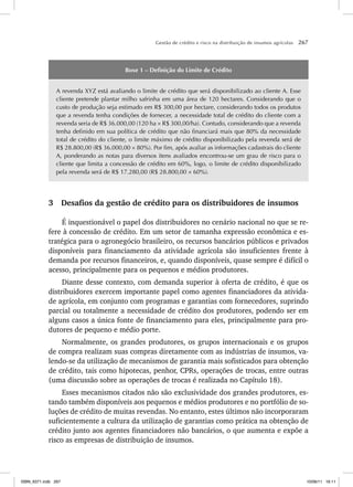 Gestão de crédito e risco na distribuição de insumos agrícolas 267
Boxe 1 – Definição do Limite de Crédito
A revenda XYZ está avaliando o limite de crédito que será disponibilizado ao cliente A. Esse
cliente pretende plantar milho safrinha em uma área de 120 hectares. Considerando que o
custo de produção seja estimado em R$ 300,00 por hectare, considerando todos os produtos
que a revenda tenha condições de fornecer, a necessidade total de crédito do cliente com a
revenda seria de R$ 36.000,00 (120 ha × R$ 300,00/ha). Contudo, considerando que a revenda
tenha definido em sua política de crédito que não financiará mais que 80% da necessidade
total de crédito do cliente, o limite máximo de crédito disponibilizado pela revenda será de
R$ 28.800,00 (R$ 36.000,00 × 80%). Por fim, após avaliar as informações cadastrais do cliente
A, ponderando as notas para diversos itens avaliados encontrou-se um grau de risco para o
cliente que limita a concessão de crédito em 60%, logo, o limite de crédito disponibilizado
pela revenda será de R$ 17.280,00 (R$ 28.800,00 × 60%).
3 Desafios da gestão de crédito para os distribuidores de insumos
É inquestionável o papel dos distribuidores no cenário nacional no que se re-
fere à concessão de crédito. Em um setor de tamanha expressão econômica e es-
tratégica para o agronegócio brasileiro, os recursos bancários públicos e privados
disponíveis para financiamento da atividade agrícola são insuficientes frente à
demanda por recursos financeiros, e, quando disponíveis, quase sempre é difícil o
acesso, principalmente para os pequenos e médios produtores.
Diante desse contexto, com demanda superior à oferta de crédito, é que os
distribuidores exercem importante papel como agentes financiadores da ativida-
de agrícola, em conjunto com programas e garantias com fornecedores, suprindo
parcial ou totalmente a necessidade de crédito dos produtores, podendo ser em
alguns casos a única fonte de financiamento para eles, principalmente para pro-
dutores de pequeno e médio porte.
Normalmente, os grandes produtores, os grupos internacionais e os grupos
de compra realizam suas compras diretamente com as indústrias de insumos, va-
lendo-se da utilização de mecanismos de garantia mais sofisticados para obtenção
de crédito, tais como hipotecas, penhor, CPRs, operações de trocas, entre outras
(uma discussão sobre as operações de trocas é realizada no Capítulo 18).
Esses mecanismos citados não são exclusividade dos grandes produtores, es-
tando também disponíveis aos pequenos e médios produtores e no portfólio de so-
luções de crédito de muitas revendas. No entanto, estes últimos não incorporaram
suficientemente a cultura da utilização de garantias como prática na obtenção de
crédito junto aos agentes financiadores não bancários, o que aumenta e expõe a
risco as empresas de distribuição de insumos.
ISBN_6371.indb 267
ISBN_6371.indb 267 10/06/11 16:11
10/06/11 16:11
 