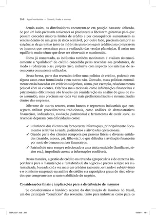 268 AgroDistribuidor • Cônsoli, Prado e Marino
Sendo assim, os distribuidores encontram-se em posição bastante delicada.
Se por um lado precisam convencer os produtores a liberarem garantias para que
possam conceder maiores limites de crédito e por consequência aumentarem as
vendas dentro de um grau de risco aceitável, por outro lado, precisam cumprir as
exigências de garantias junto às indústrias para conseguir crédito para comprarem
os insumos que necessitam para a realização das vendas planejadas. É assim um
equilíbrio muito tênue que deve ser observado e monitorado.
Como já comentado, as indústrias também monitoram e avaliam sistemati-
camente a “qualidade” do crédito concedido pelas revendas aos produtores, de
modo a reduzirem o seu próprio risco, inclusive com impacto nos sistemas de re-
compensa comumente utilizados.
Dessa forma, parte das revendas define uma política de crédito, podendo em
alguns casos estar formalizada e em outros não. Contudo, essas políticas normal-
mente estão baseadas em critérios subjetivos, como, por exemplo, relacionamento
pessoal com os clientes. Critérios mais racionais como informações financeiras e
patrimoniais dificilmente são levadas em consideração na análise do grau de ris-
co assumido, mas precisam ser cada vez mais profissionalizadas e sistematizadas
dentro das empresas.
Diferente de outros setores, como bancos e segmentos industriais que con-
seguem utilizar procedimentos tradicionais, como análises de demonstrativos
financeiros, indicadores, avaliação patrimonial e ferramentas de credit score, as
revendas deparam com dificuldades como:
✓ Relutância dos clientes em fornecerem informações, principalmente docu-
mentos relativos à renda, patrimônio e atividades operacionais.
✓ Grande parte dos clientes composta por pessoas físicas e diversas entida-
des (marido, esposa, pai, filho etc.), o que dificulta a avaliação financeira
por meio de demonstrativos financeiros.
✓ Patrimônio nem sempre relacionado a uma única entidade (familiares, só-
cios etc.), impedindo acesso a informações confiáveis.
Dessa maneira, a gestão de crédito na revenda agropecuária é de extrema im-
portância para a manutenção e rentabilidade do negócio e precisa sempre ser sis-
tematizada, baseada cada vez mais em critérios racionais, evitando o subjetivismo
e o otimismo exagerado na análise de crédito e a exposição a graus de risco eleva-
dos que comprometam a sustentabilidade do negócio.
Considerações finais e implicações para a distribuição de insumos
Se considerarmos o histórico recente da distribuição de insumos no Brasil,
um dos principais “benefícios” das revendas, tanto para indústrias como para os
ISBN_6371.indb 268
ISBN_6371.indb 268 10/06/11 16:11
10/06/11 16:11
 