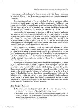 Gestão de crédito e risco na distribuição de insumos agrícolas 269
produtores, era a oferta de crédito. Com os canais de distribuição envolvidos nes-
se processo, dilui-se o risco do sistema e se desconcentra a operação em poucas
empresas.
Entretanto, dependendo da forma e nível de detalhe na análise de crédito,
muitas empresas ofertaram esse recurso tão escasso (crédito é dinheiro!) para
produtores com baixa capacidade operacional ou risco de crédito elevado, tanto
que nos períodos de crise que os setores de agricultura e pecuária passaram na úl-
tima década, muitas empresas “quebraram” por problemas de crédito.
Mesmo assim, por uma cultura pouco desenvolvida nesse tema, em muitos ca-
sos, o mesmo produtor que estava inadimplente com uma revenda ou mesmo in-
dústria, obtinha limites de crédito bastante interessantes em outras revendas! Que
critério uma empresa usa para oferecer crédito para um cliente inadimplente no
setor? Esses são exemplos de como a falta de políticas claras de crédito e processos
mais organizados acabam prejudicando todo o setor, reduzindo a rentabilidade e
causando problemas para distribuidores e indústrias.
Assim, acreditamos que a estruturação de processos de crédito mais rígidos,
apesar de representar um “limitador” de venda no curto prazo, tem impactos mui-
to importantes no futuro do negócio de distribuição, principalmente num cenário
onde o tamanho médio dos produtores está aumentando, e com isso seu risco.
Ademais, temos verificado que muitas empresas do setor preferem a facilidade de
“vender muito para poucos clientes” a procurar e desenvolver novos clientes e as-
sim pulverizar seu risco.
Reconhecemos as dificuldades de expandir e desenvolver a segunda alternati-
va, mas concentrar vendas (e crédito) em poucos clientes não parece ser a melhor
alternativa para a sustentabilidade e rentabilidade do negócio. Além disso, como
já comentado em vários capítulos, o processo e cuidado na análise de crédito tam-
bém têm sido um dos critérios utilizados pelos fornecedores na avaliação de seus
canais de distribuição. Essa, por sinal, é uma prática importante e óbvia: se o dis-
tribuidor vender mal e não receber, provavelmente terá dificuldades em honrar
suas dívidas com os fornecedores. Pense nisso e desenvolva suas políticas e proces-
sos de crédito, considerando esse um processo dinâmico, com melhorias contínuas
para o futuro da distribuição de insumos no Brasil.
Questões para discussão
1. Você tem uma política de crédito estruturada? Como são definidos os limites de
crédito oferecido aos clientes? Quem participa desse processo?
2. Discuta em grupo (gestores, funcionários administrativos e equipe de vendas) al-
gumas alternativas para melhorar o processo de cadastro, análise de informações
e decisão de crédito e cobrança na sua empresa.
ISBN_6371.indb 269
ISBN_6371.indb 269 10/06/11 16:11
10/06/11 16:11
 