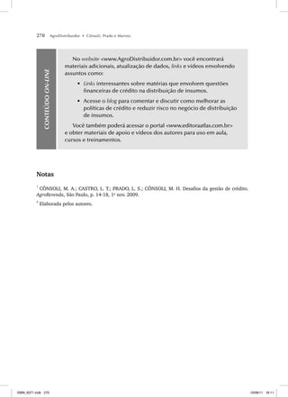270 AgroDistribuidor • Cônsoli, Prado e Marino
CONTEÚDO
ON-LINE
No website www.AgroDistribuidor.com.br você encontrará
materiais adicionais, atualização de dados, links e vídeos envolvendo
assuntos como:
• Links interessantes sobre matérias que envolvem questões
financeiras de crédito na distribuição de insumos.
• Acesse o blog para comentar e discutir como melhorar as
políticas de crédito e reduzir risco no negócio de distribuição
de insumos.
Você também poderá acessar o portal www.editoraatlas.com.br
e obter materiais de apoio e vídeos dos autores para uso em aula,
cursos e treinamentos.
Notas
1
CÔNSOLI, M. A.; CASTRO, L. T.; PRADO, L. S.; CÔNSOLI, M. H. Desafios da gestão de crédito.
AgroRevenda, São Paulo, p. 14-18, 1o
nov. 2009.
2
Elaborada pelos autores.
ISBN_6371.indb 270
ISBN_6371.indb 270 10/06/11 16:11
10/06/11 16:11
 