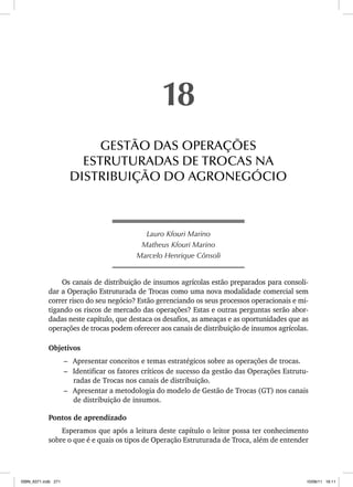Lauro Kfouri Marino
Matheus Kfouri Marino
Marcelo Henrique Cônsoli
Os canais de distribuição de insumos agrícolas estão preparados para consoli-
dar a Operação Estruturada de Trocas como uma nova modalidade comercial sem
correr risco do seu negócio? Estão gerenciando os seus processos operacionais e mi-
tigando os riscos de mercado das operações? Estas e outras perguntas serão abor-
dadas neste capítulo, que destaca os desafios, as ameaças e as oportunidades que as
operações de trocas podem oferecer aos canais de distribuição de insumos agrícolas.
Objetivos
– Apresentar conceitos e temas estratégicos sobre as operações de trocas.
– Identificar os fatores críticos de sucesso da gestão das Operações Estrutu-
radas de Trocas nos canais de distribuição.
– Apresentar a metodologia do modelo de Gestão de Trocas (GT) nos canais
de distribuição de insumos.
Pontos de aprendizado
Esperamos que após a leitura deste capítulo o leitor possa ter conhecimento
sobre o que é e quais os tipos de Operação Estruturada de Troca, além de entender
18
GESTÃO DAS OPERAÇÕES
ESTRUTURADAS DE TROCAS NA
DISTRIBUIÇÃO DO AGRONEGÓCIO
ISBN_6371.indb 271
ISBN_6371.indb 271 10/06/11 16:11
10/06/11 16:11
 