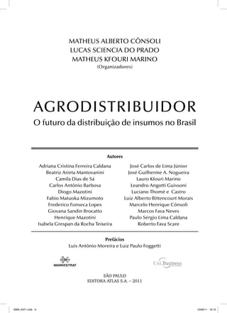 SÃO PAULO
EDITORA ATLAS S.A.
_
2011
AGRODISTRIBUIDOR
O futuro da distribuição de insumos no Brasil
Autores
Adriana Cristina Ferreira Caldana
Beatriz Arieta Mantovanini
Camila Dias de Sá
Carlos Antônio Barbosa
Diogo Mazotini
Fabio Matuoka Mizumoto
Frederico Fonseca Lopes
Giovana Sandin Brocatto
Henrique Mazotini
Isabela Grespan da Rocha Teixeira
José Carlos de Lima Júnior
José Guilherme A. Nogueira
Lauro Kfouri Marino
Leandro Angotti Guissoni
Luciano Thomé e Castro
Luiz Alberto Bittencourt Morais
Marcelo Henrique Cônsoli
Marcos Fava Neves
Paulo Sérgio Lima Caldana
Roberto Fava Scare
Prefácios
Luís Antônio Moreira e Luiz Paulo Foggetti
MATHEUS ALBERTO CÔNSOLI
LUCAS SCIENCIA DO PRADO
MATHEUS KFOURI MARINO
(Organizadores)
ISBN_6371.indb iii
ISBN_6371.indb iii 10/06/11 16:10
10/06/11 16:10
 