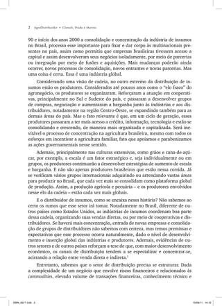 2 AgroDistribuidor • Cônsoli, Prado e Marino
90 e início dos anos 2000 a consolidação e concentração da indústria de insumos
no Brasil, processo esse importante para fixar e dar corpo às multinacionais pre-
sentes no país, assim como permitiu que empresas brasileiras tivessem acesso a
capital e assim desenvolveram seus negócios isoladamente, por meio de parcerias
ou integração por meio de fusões e aquisições. Mais mudanças poderão ainda
ocorrer, novos processos de consolidação, novos entrantes e novas parcerias. Mas
uma coisa é certa. Essa é uma indústria global.
Considerando uma visão de cadeia, no outro extremo da distribuição de in-
sumos estão os produtores. Considerados até poucos anos como o “elo fraco” do
agronegócio, os produtores se organizaram. Reforçaram a atuação em cooperati-
vas, principalmente no Sul e Sudeste do país, e passaram a desenvolver grupos
de compras, negociação e aumentaram a barganha junto às indústrias e aos dis-
tribuidores, notadamente na região Centro-Oeste, se expandindo também para as
demais áreas do país. Mas o fato relevante é que, em um ciclo de geração, esses
produtores passaram a ter mais acesso a crédito, informação, tecnologia e estão se
consolidando e crescendo, de maneira mais organizada e capitalizada. Será ine-
vitável o processo de concentração na agricultura brasileira, mesmo com todos os
esforços em incentivar a agricultura familiar, fato que apoiamos e parabenizamos
as ações governamentais nesse sentido.
Ademais, principalmente nas culturas extensivas, como grãos e cana-de-açú-
car, por exemplo, a escala é um fator estratégico e, seja individualmente ou em
grupos, os produtores continuarão a desenvolver estratégias de aumento de escala
e barganha. E não são apenas produtores brasileiros que estão nessa corrida. Já
se verificam vários grupos internacionais adquirindo ou arrendando vastas áreas
para produzir no Brasil, que cada vez mais se consolidam como plataforma global
de produção. Assim, a produção agrícola e pecuária – e os produtores envolvidos
nesse elo da cadeia – estão cada vez mais globais.
E o distribuidor de insumos, como se encaixa nessa história? Não sabemos ao
certo os rumos que esse setor irá tomar. Notadamente no Brasil, diferente de ou-
tros países como Estados Unidos, as indústrias de insumos coordenam boa parte
dessa cadeia, organizando suas vendas diretas, ou por meio de cooperativas e dis-
tribuidores. Se haverá mais concentração, entrada de novas empresas e consolida-
ção de grupos de distribuidores não sabemos com certeza, mas temos premissas e
expectativas que esse processo ocorra naturalmente, dado o nível de desenvolvi-
mento e inserção global das indústrias e produtores. Ademais, evidências de ou-
tros setores e de outros países reforçam a tese de que, com maior desenvolvimento
econômico, os canais de distribuição tendem a se especializar e concentrar-se,
acirrando a relação entre venda direta e indireta.1
Entretanto, sabemos que o setor de distribuição precisa se estruturar. Dada
a complexidade de um negócio que envolve riscos financeiros e relacionados às
commodities, elevado volume de transações financeiras, conhecimento técnico e
ISBN_6371.indb 2
ISBN_6371.indb 2 10/06/11 16:10
10/06/11 16:10
 