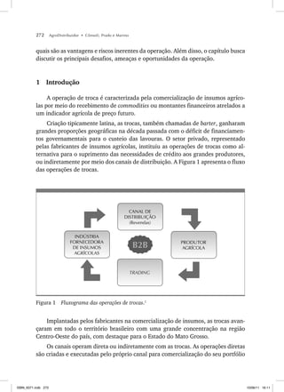 272 AgroDistribuidor • Cônsoli, Prado e Marino
quais são as vantagens e riscos inerentes da operação. Além disso, o capítulo busca
discutir os principais desafios, ameaças e oportunidades da operação.
1 Introdução
A operação de troca é caracterizada pela comercialização de insumos agríco-
las por meio do recebimento de commodities ou montantes financeiros atrelados a
um indicador agrícola de preço futuro.
Criação tipicamente latina, as trocas, também chamadas de barter, ganharam
grandes proporções geográficas na década passada com o déficit de financiamen-
tos governamentais para o custeio das lavouras. O setor privado, representado
pelas fabricantes de insumos agrícolas, instituiu as operações de trocas como al-
ternativa para o suprimento das necessidades de crédito aos grandes produtores,
ou indiretamente por meio dos canais de distribuição. A Figura 1 apresenta o fluxo
das operações de trocas.
CANAL DE
DISTRIBUIÇÃO
(Revendas)
INDÚSTRIA
FORNECEDORA
DE INSUMOS
AGRÍCOLAS
TRADING
PRODUTOR
AGRÍCOLA
B2B
Figura 1 Fluxograma das operações de trocas.1
Implantadas pelos fabricantes na comercialização de insumos, as trocas avan-
çaram em todo o território brasileiro com uma grande concentração na região
Centro-Oeste do país, com destaque para o Estado do Mato Grosso.
Os canais operam direta ou indiretamente com as trocas. As operações diretas
são criadas e executadas pelo próprio canal para comercialização do seu portfólio
ISBN_6371.indb 272
ISBN_6371.indb 272 10/06/11 16:11
10/06/11 16:11
 