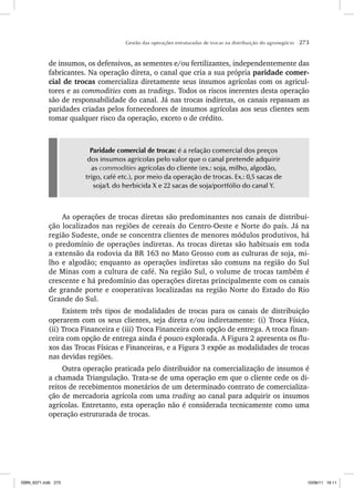 Gestão das operações estruturadas de trocas na distribuição do agronegócio 273
de insumos, os defensivos, as sementes e/ou fertilizantes, independentemente das
fabricantes. Na operação direta, o canal que cria a sua própria paridade comer-
cial de trocas comercializa diretamente seus insumos agrícolas com os agricul-
tores e as commodities com as tradings. Todos os riscos inerentes desta operação
são de responsabilidade do canal. Já nas trocas indiretas, os canais repassam as
paridades criadas pelos fornecedores de insumos agrícolas aos seus clientes sem
tomar qualquer risco da operação, exceto o de crédito.
Paridade comercial de trocas: é a relação comercial dos preços
dos insumos agrícolas pelo valor que o canal pretende adquirir
as commodities agrícolas do cliente (ex.: soja, milho, algodão,
trigo, café etc.), por meio da operação de trocas. Ex.: 0,5 sacas de
soja/L do herbicida X e 22 sacas de soja/portfólio do canal Y.
As operações de trocas diretas são predominantes nos canais de distribui-
ção localizados nas regiões de cereais do Centro-Oeste e Norte do país. Já na
região Sudeste, onde se concentra clientes de menores módulos produtivos, há
o predomínio de operações indiretas. As trocas diretas são habituais em toda
a extensão da rodovia da BR 163 no Mato Grosso com as culturas de soja, mi-
lho e algodão; enquanto as operações indiretas são comuns na região do Sul
de Minas com a cultura de café. Na região Sul, o volume de trocas também é
crescente e há predomínio das operações diretas principalmente com os canais
de grande porte e cooperativas localizadas na região Norte do Estado do Rio
Grande do Sul.
Existem três tipos de modalidades de trocas para os canais de distribuição
operarem com os seus clientes, seja direta e/ou indiretamente: (i) Troca Física,
(ii) Troca Financeira e (iii) Troca Financeira com opção de entrega. A troca finan-
ceira com opção de entrega ainda é pouco explorada. A Figura 2 apresenta os flu-
xos das Trocas Físicas e Financeiras, e a Figura 3 expõe as modalidades de trocas
nas devidas regiões.
Outra operação praticada pelo distribuidor na comercialização de insumos é
a chamada Triangulação. Trata-se de uma operação em que o cliente cede os di-
reitos de recebimentos monetários de um determinado contrato de comercializa-
ção de mercadoria agrícola com uma trading ao canal para adquirir os insumos
agrícolas. Entretanto, esta operação não é considerada tecnicamente como uma
operação estruturada de trocas.
ISBN_6371.indb 273
ISBN_6371.indb 273 10/06/11 16:11
10/06/11 16:11
 