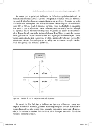 Gestão das operações estruturadas de trocas na distribuição do agronegócio 275
Estima-se que as principais indústrias de defensivos agrícolas do Brasil co-
mercializem em média 20% do volume total produzido com a operação de trocas
via canal de distribuição ou acessando diretamente os clientes de maior porte. Os
canais situados nas regiões com maior volume de trocas chegam a comercializar
entre 80% e 90% do total de insumos agrícolas nesta modalidade de operação.
Vale lembrar que o volume de trocas varia conforme as condições mercadológi-
cas agrícolas no ato da comercialização dos programas de trocas, muito antes do
início do ano da safra agrícola. A disponibilidade de crédito e o preço das commo-
dities agrícolas são fatores determinantes para a geração de demanda por trocas.
Safras caracterizadas por escassez de crédito e preços elevados das commodites
apresentam elevada demanda por trocas. A Figura 4 apresenta a relação crédito/
preço para geração de demanda por trocas.
Preço
Commodity
Financiamento
– +
+
ALTO MÉDIO
BAIXO
–
MÉDIO
Figura 4 Volume de trocas conforme mercado agrícola.4
Os canais de distribuição e a indústria de insumos utilizam as trocas para
ampliar o acesso ao mercado, garantir maior segurança de crédito, aumentar os
ganhos financeiros, criar estratégias e sinergias comerciais, aumentar o leque de
ofertas de insumos e serviços diferenciados, além de suprir a escassez de crédito
público e bancário no setor.
ISBN_6371.indb 275
ISBN_6371.indb 275 10/06/11 16:11
10/06/11 16:11
 