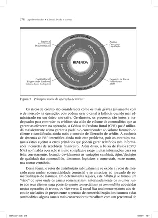 278 AgroDistribuidor • Cônsoli, Prado e Marino
Logística
Faturamento
Documentação
M
ERC
A
D
O
CR
É
D
I
T
O
R
E
G
U
L
A
M
EN
TAÇÃO
O
P
E
R
A
C
IO
NAL
REVENDA
PROCESSOS
CR
I
T
É
R
I
O
S
T
R
A
N
S
A
ÇÕES
TOMADA DE DECISÃO
ANÁLISE E SUPORTE
Contábil/Fiscal
Exigência dos Credores
(Indústria, Banco, Trading etc.)
Exposição de Riscos
Performance
MTM
Análise
Aprovação
Liquidação
Figura 7 Principais riscos da operação de trocas.7
Os riscos de crédito são considerados como os mais graves juntamente com
o de mercado na operação, pois podem levar o canal à falência quando mal ad-
ministrado em um único ano-safra. Geralmente, os processos são lentos e ina-
dequados para controlar os créditos via saldo de volume de commodities que as
garantias oferecem na operação. A Cédula do Produto Rural (CPR) que é utiliza-
da massivamente como garantia pode não corresponder ao volume faturado do
cliente e isso dificulta ainda mais o controle de liberação de crédito. A ausência
de sistemas de ERP intensifica ainda mais este problema, pois os controles ma-
nuais estão sujeitos a erros primários que podem gerar relatórios com informa-
ções incorretas de recebíveis financeiros. Além disso, a baixa de títulos (CPR/
NFs) no final da operação é muito complexa e exige muitas informações para ser
feita corretamente, locando devidamente as variações cambiais, ágios/deságios
de qualidade das commodities, descontos logísticos e comerciais, entre outros,
nas contas contábeis.
Dessa forma, o setor de distribuição habitualmente se expõe a riscos de mer-
cado para ganhar competitividade comercial e se antecipar ao mercado de co-
mercialização de insumos. Em determinadas regiões, este hábito já se tornou um
“vício” do setor onde os canais comercializam antecipadamente os insumos jun-
to aos seus clientes para posteriormente comercializar as commodities adquiridas
nestas operações de trocas, ou vice-versa. O canal fica totalmente exposto aos ris-
cos de oscilações de preços entre o período de comercialização dos insumos e das
commodities. Alguns canais mais conservadores trabalham com um percentual de
ISBN_6371.indb 278
ISBN_6371.indb 278 10/06/11 16:11
10/06/11 16:11
 