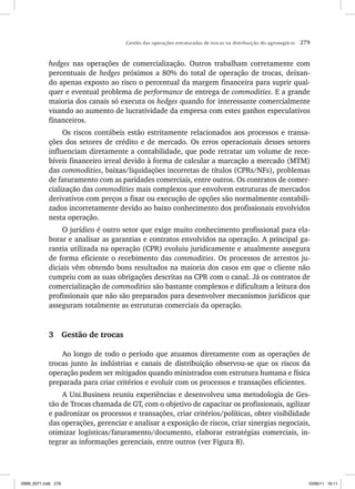 Gestão das operações estruturadas de trocas na distribuição do agronegócio 279
hedges nas operações de comercialização. Outros trabalham corretamente com
percentuais de hedges próximos a 80% do total de operação de trocas, deixan-
do apenas exposto ao risco o percentual da margem financeira para suprir qual-
quer e eventual problema de performance de entrega de commodities. E a grande
maioria dos canais só executa os hedges quando for interessante comercialmente
visando ao aumento de lucratividade da empresa com estes ganhos especulativos
financeiros.
Os riscos contábeis estão estritamente relacionados aos processos e transa-
ções dos setores de crédito e de mercado. Os erros operacionais desses setores
influenciam diretamente a contabilidade, que pode retratar um volume de rece-
bíveis financeiro irreal devido à forma de calcular a marcação a mercado (MTM)
das commodities, baixas/liquidações incorretas de títulos (CPRs/NFs), problemas
de faturamento com as paridades comerciais, entre outros. Os contratos de comer-
cialização das commodities mais complexos que envolvem estruturas de mercados
derivativos com preços a fixar ou execução de opções são normalmente contabili-
zados incorretamente devido ao baixo conhecimento dos profissionais envolvidos
nesta operação.
O jurídico é outro setor que exige muito conhecimento profissional para ela-
borar e analisar as garantias e contratos envolvidos na operação. A principal ga-
rantia utilizada na operação (CPR) evoluiu juridicamente e atualmente assegura
de forma eficiente o recebimento das commodities. Os processos de arrestos ju-
diciais vêm obtendo bons resultados na maioria dos casos em que o cliente não
cumpriu com as suas obrigações descritas na CPR com o canal. Já os contratos de
comercialização de commodities são bastante complexos e dificultam a leitura dos
profissionais que não são preparados para desenvolver mecanismos jurídicos que
asseguram totalmente as estruturas comerciais da operação.
3 Gestão de trocas
Ao longo de todo o período que atuamos diretamente com as operações de
trocas junto às indústrias e canais de distribuição observou-se que os riscos da
operação podem ser mitigados quando ministrados com estrutura humana e física
preparada para criar critérios e evoluir com os processos e transações eficientes.
A Uni.Business reuniu experiências e desenvolveu uma metodologia de Ges-
tão de Trocas chamada de GT, com o objetivo de capacitar os profissionais, agilizar
e padronizar os processos e transações, criar critérios/políticas, obter visibilidade
das operações, gerenciar e analisar a exposição de riscos, criar sinergias negociais,
otimizar logísticas/faturamento/documento, elaborar estratégias comerciais, in-
tegrar as informações gerenciais, entre outros (ver Figura 8).
ISBN_6371.indb 279
ISBN_6371.indb 279 10/06/11 16:11
10/06/11 16:11
 