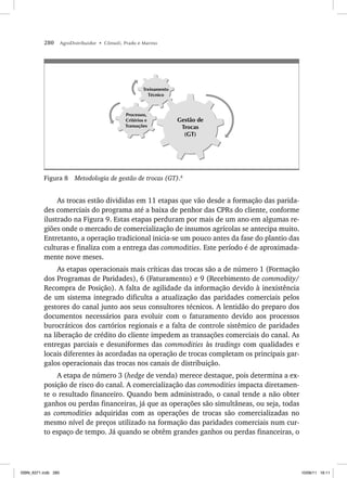 280 AgroDistribuidor • Cônsoli, Prado e Marino
Gestão de
Trocas
(GT)
Treinamento
Técnico
Processos,
Critérios e
Transações
Figura 8 Metodologia de gestão de trocas (GT).8
As trocas estão divididas em 11 etapas que vão desde a formação das parida-
des comerciais do programa até a baixa de penhor das CPRs do cliente, conforme
ilustrado na Figura 9. Estas etapas perduram por mais de um ano em algumas re-
giões onde o mercado de comercialização de insumos agrícolas se antecipa muito.
Entretanto, a operação tradicional inicia-se um pouco antes da fase do plantio das
culturas e finaliza com a entrega das commodities. Este período é de aproximada-
mente nove meses.
As etapas operacionais mais críticas das trocas são a de número 1 (Formação
dos Programas de Paridades), 6 (Faturamento) e 9 (Recebimento de commodity/
Recompra de Posição). A falta de agilidade da informação devido à inexistência
de um sistema integrado dificulta a atualização das paridades comerciais pelos
gestores do canal junto aos seus consultores técnicos. A lentidão do preparo dos
documentos necessários para evoluir com o faturamento devido aos processos
burocráticos dos cartórios regionais e a falta de controle sistêmico de paridades
na liberação de crédito do cliente impedem as transações comerciais do canal. As
entregas parciais e desuniformes das commodities às tradings com qualidades e
locais diferentes às acordadas na operação de trocas completam os principais gar-
galos operacionais das trocas nos canais de distribuição.
A etapa de número 3 (hedge de venda) merece destaque, pois determina a ex-
posição de risco do canal. A comercialização das commodities impacta diretamen-
te o resultado financeiro. Quando bem administrado, o canal tende a não obter
ganhos ou perdas financeiras, já que as operações são simultâneas, ou seja, todas
as commodities adquiridas com as operações de trocas são comercializadas no
mesmo nível de preços utilizado na formação das paridades comerciais num cur-
to espaço de tempo. Já quando se obtêm grandes ganhos ou perdas financeiras, o
ISBN_6371.indb 280
ISBN_6371.indb 280 10/06/11 16:11
10/06/11 16:11
 