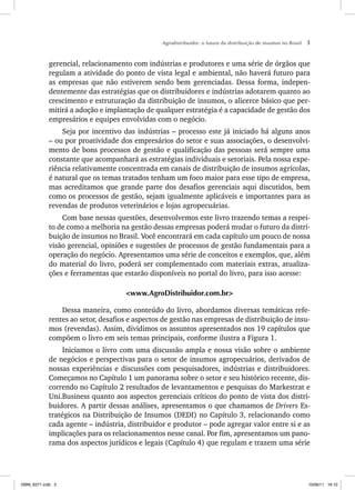 Agrodistribuidor: o futuro da distribuição de insumos no Brasil 3
gerencial, relacionamento com indústrias e produtores e uma série de órgãos que
regulam a atividade do ponto de vista legal e ambiental, não haverá futuro para
as empresas que não estiverem sendo bem gerenciadas. Dessa forma, indepen-
dentemente das estratégias que os distribuidores e indústrias adotarem quanto ao
crescimento e estruturação da distribuição de insumos, o alicerce básico que per-
mitirá a adoção e implantação de qualquer estratégia é a capacidade de gestão dos
empresários e equipes envolvidas com o negócio.
Seja por incentivo das indústrias – processo este já iniciado há alguns anos
– ou por proatividade dos empresários do setor e suas associações, o desenvolvi-
mento de bons processos de gestão e qualificação das pessoas será sempre uma
constante que acompanhará as estratégias individuais e setoriais. Pela nossa expe-
riência relativamente concentrada em canais de distribuição de insumos agrícolas,
é natural que os temas tratados tenham um foco maior para esse tipo de empresa,
mas acreditamos que grande parte dos desafios gerenciais aqui discutidos, bem
como os processos de gestão, sejam igualmente aplicáveis e importantes para as
revendas de produtos veterinários e lojas agropecuárias.
Com base nessas questões, desenvolvemos este livro trazendo temas a respei-
to de como a melhoria na gestão dessas empresas poderá mudar o futuro da distri-
buição de insumos no Brasil. Você encontrará em cada capítulo um pouco de nossa
visão gerencial, opiniões e sugestões de processos de gestão fundamentais para a
operação do negócio. Apresentamos uma série de conceitos e exemplos, que, além
do material do livro, poderá ser complementado com materiais extras, atualiza-
ções e ferramentas que estarão disponíveis no portal do livro, para isso acesse:
<www.AgroDistribuidor.com.br>
Dessa maneira, como conteúdo do livro, abordamos diversas temáticas refe-
rentes ao setor, desafios e aspectos de gestão nas empresas de distribuição de insu-
mos (revendas). Assim, dividimos os assuntos apresentados nos 19 capítulos que
compõem o livro em seis temas principais, conforme ilustra a Figura 1.
Iniciamos o livro com uma discussão ampla e nossa visão sobre o ambiente
de negócios e perspectivas para o setor de insumos agropecuários, derivados de
nossas experiências e discussões com pesquisadores, indústrias e distribuidores.
Começamos no Capítulo 1 um panorama sobre o setor e seu histórico recente, dis-
correndo no Capítulo 2 resultados de levantamentos e pesquisas do Markestrat e
Uni.Business quanto aos aspectos gerenciais críticos do ponto de vista dos distri-
buidores. A partir dessas análises, apresentamos o que chamamos de Drivers Es-
tratégicos na Distribuição de Insumos (DEDI) no Capítulo 3, relacionando como
cada agente – indústria, distribuidor e produtor – pode agregar valor entre si e as
implicações para os relacionamentos nesse canal. Por fim, apresentamos um pano-
rama dos aspectos jurídicos e legais (Capítulo 4) que regulam e trazem uma série
ISBN_6371.indb 3
ISBN_6371.indb 3 10/06/11 16:10
10/06/11 16:10
 