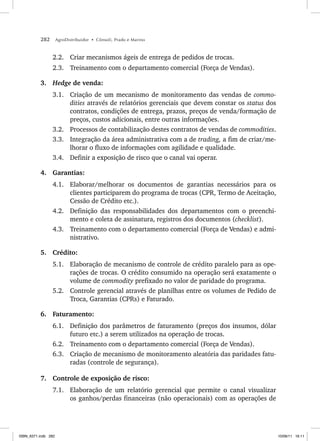 282 AgroDistribuidor • Cônsoli, Prado e Marino
2.2. Criar mecanismos ágeis de entrega de pedidos de trocas.
2.3. Treinamento com o departamento comercial (Força de Vendas).
3. Hedge de venda:
3.1. Criação de um mecanismo de monitoramento das vendas de commo-
dities através de relatórios gerenciais que devem constar os status dos
contratos, condições de entrega, prazos, preços de venda/formação de
preços, custos adicionais, entre outras informações.
3.2. Processos de contabilização destes contratos de vendas de commodities.
3.3. Integração da área administrativa com a de trading, a fim de criar/me-
lhorar o fluxo de informações com agilidade e qualidade.
3.4. Definir a exposição de risco que o canal vai operar.
4. Garantias:
4.1. Elaborar/melhorar os documentos de garantias necessários para os
clientes participarem do programa de trocas (CPR, Termo de Aceitação,
Cessão de Crédito etc.).
4.2. Definição das responsabilidades dos departamentos com o preenchi-
mento e coleta de assinatura, registros dos documentos (checklist).
4.3. Treinamento com o departamento comercial (Força de Vendas) e admi-
nistrativo.
5. Crédito:
5.1. Elaboração de mecanismo de controle de crédito paralelo para as ope-
rações de trocas. O crédito consumido na operação será exatamente o
volume de commodity prefixado no valor de paridade do programa.
5.2. Controle gerencial através de planilhas entre os volumes de Pedido de
Troca, Garantias (CPRs) e Faturado.
6. Faturamento:
6.1. Definição dos parâmetros de faturamento (preços dos insumos, dólar
futuro etc.) a serem utilizados na operação de trocas.
6.2. Treinamento com o departamento comercial (Força de Vendas).
6.3. Criação de mecanismo de monitoramento aleatória das paridades fatu-
radas (controle de segurança).
7. Controle de exposição de risco:
7.1. Elaboração de um relatório gerencial que permite o canal visualizar
os ganhos/perdas financeiras (não operacionais) com as operações de
ISBN_6371.indb 282
ISBN_6371.indb 282 10/06/11 16:11
10/06/11 16:11
 