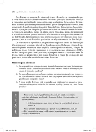 286 AgroDistribuidor • Cônsoli, Prado e Marino
Acreditando no aumento do volume de trocas e levando em consideração que
o setor de distribuição deverá estar mais focado na prestação de serviços técnicos
e comerciais que facilitarão os negócios entre os clientes e fornecedores de insu-
mos, os canais precisam se profissionalizar na gestão das operações de trocas. Este
movimento de profissionalização partirá das exigências das empresas financiado-
ras das operações que são principalmente as indústrias fornecedoras de insumos.
A resistência natural dos canais em aderir à nova filosofia de gestão de trocas será
o ponto fundamental para as indústrias selecionarem os seus parceiros comerciais
de distribuição. Entendemos que esta profissionalização será bastante lenta e des-
gastante, pois se trata de muitas quebras de paradigmas no setor de distribuição.
Os consultores e especialistas em gestão estratégica de canais de distribuição
têm como papel levantar e discutir os desafios do setor. Os fatores críticos de su-
cesso de gestão levantados neste capítulo como capacitação técnica, criação da
política de trocas (critério e processos) e gerenciamento das informações (ERP),
serão a base para que o canal permaneça e prospere no setor com as operações de
trocas. Cabe aos proprietários dos canais decidirem o futuro do seu negócio que
pode estar muito relacionado às operações de trocas.
Questões para discussão
1. Os proprietários e gestores do canal têm as informações corretas e ágeis das ope-
rações de trocas? Tomam as decisões de forma intuitiva sobre as informações pro-
vindas de controles paralelos?
2. Os seus colaboradores se esforçam mais do que deveriam para fechar os proces-
sos operacionais de trocas? Todos os anos os gargalos operacionais se repetem?
Quanto custa isso para o canal?
3. A nossa gestão de trocas está preparada para estabelecer ou manter as parce-
rias comerciais com as indústrias de insumos, tradings, bancos etc., num futuro
próximo?
CONTEÚDO
ON-LINE
No website www.AgroDistribuidor.com.br você encontrará
materiais adicionais, atualização de dados, links e vídeos envolvendo
assuntos como:
• Links interessantes para sites e artigos no segmento de grãos e
insumos.
Você também poderá acessar o portal www.editoraatlas.com.br
e obter materiais de apoio e vídeos dos autores para uso em aula,
cursos e treinamentos.
ISBN_6371.indb 286
ISBN_6371.indb 286 10/06/11 16:11
10/06/11 16:11
 
