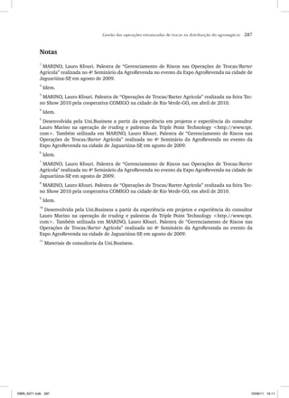 Gestão das operações estruturadas de trocas na distribuição do agronegócio 287
Notas
1
MARINO, Lauro Kfouri. Palestra de “Gerenciamento de Riscos nas Operações de Trocas/Barter
Agrícola” realizada no 4o
Seminário da AgroRevenda no evento da Expo AgroRevenda na cidade de
Jaguariúna-SP
, em agosto de 2009.
2
Idem.
3
MARINO, Lauro Kfouri. Palestra de “Operações de Trocas/Barter Agrícola” realizada na feira Tec-
no Show 2010 pela cooperativa COMIGO na cidade de Rio Verde-GO, em abril de 2010.
4
Idem.
5
Desenvolvida pela Uni.Business a partir da experiência em projetos e experiência do consultor
Lauro Marino na operação de trading e palestras da Triple Point Technology http://www.tpt.
com. Também utilizada em MARINO, Lauro Kfouri. Palestra de “Gerenciamento de Riscos nas
Operações de Trocas/Barter Agrícola” realizada no 4o
Seminário da AgroRevenda no evento da
Expo AgroRevenda na cidade de Jaguariúna-SP
, em agosto de 2009.
6
Idem.
7
MARINO, Lauro Kfouri. Palestra de “Gerenciamento de Riscos nas Operações de Trocas/Barter
Agrícola” realizada no 4o
Seminário da AgroRevenda no evento da Expo AgroRevenda na cidade de
Jaguariúna-SP
, em agosto de 2009.
8
MARINO, Lauro Kfouri. Palestra de “Operações de Trocas/Barter Agrícola” realizada na feira Tec-
no Show 2010 pela cooperativa COMIGO na cidade de Rio Verde-GO, em abril de 2010.
9
Idem.
10
Desenvolvida pela Uni.Business a partir da experiência em projetos e experiência do consultor
Lauro Marino na operação de trading e palestras da Triple Point Technology http://www.tpt.
com. Também utilizada em MARINO, Lauro Kfouri. Palestra de “Gerenciamento de Riscos nas
Operações de Trocas/Barter Agrícola” realizada no 4o
Seminário da AgroRevenda no evento da
Expo AgroRevenda na cidade de Jaguariúna-SP
, em agosto de 2009.
11
Materiais de consultoria da Uni.Business.
ISBN_6371.indb 287
ISBN_6371.indb 287 10/06/11 16:11
10/06/11 16:11
 