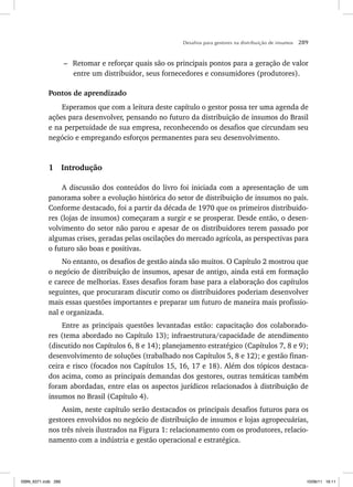 Desafios para gestores na distribuição de insumos 289
– Retomar e reforçar quais são os principais pontos para a geração de valor
entre um distribuidor, seus fornecedores e consumidores (produtores).
Pontos de aprendizado
Esperamos que com a leitura deste capítulo o gestor possa ter uma agenda de
ações para desenvolver, pensando no futuro da distribuição de insumos do Brasil
e na perpetuidade de sua empresa, reconhecendo os desafios que circundam seu
negócio e empregando esforços permanentes para seu desenvolvimento.
1 Introdução
A discussão dos conteúdos do livro foi iniciada com a apresentação de um
panorama sobre a evolução histórica do setor de distribuição de insumos no país.
Conforme destacado, foi a partir da década de 1970 que os primeiros distribuido-
res (lojas de insumos) começaram a surgir e se prosperar. Desde então, o desen-
volvimento do setor não parou e apesar de os distribuidores terem passado por
algumas crises, geradas pelas oscilações do mercado agrícola, as perspectivas para
o futuro são boas e positivas.
No entanto, os desafios de gestão ainda são muitos. O Capítulo 2 mostrou que
o negócio de distribuição de insumos, apesar de antigo, ainda está em formação
e carece de melhorias. Esses desafios foram base para a elaboração dos capítulos
seguintes, que procuraram discutir como os distribuidores poderiam desenvolver
mais essas questões importantes e preparar um futuro de maneira mais profissio-
nal e organizada.
Entre as principais questões levantadas estão: capacitação dos colaborado-
res (tema abordado no Capítulo 13); infraestrutura/capacidade de atendimento
(discutido nos Capítulos 6, 8 e 14); planejamento estratégico (Capítulos 7, 8 e 9);
desenvolvimento de soluções (trabalhado nos Capítulos 5, 8 e 12); e gestão finan-
ceira e risco (focados nos Capítulos 15, 16, 17 e 18). Além dos tópicos destaca-
dos acima, como as principais demandas dos gestores, outras temáticas também
foram abordadas, entre elas os aspectos jurídicos relacionados à distribuição de
insumos no Brasil (Capítulo 4).
Assim, neste capítulo serão destacados os principais desafios futuros para os
gestores envolvidos no negócio de distribuição de insumos e lojas agropecuárias,
nos três níveis ilustrados na Figura 1: relacionamento com os produtores, relacio-
namento com a indústria e gestão operacional e estratégica.
ISBN_6371.indb 289
ISBN_6371.indb 289 10/06/11 16:11
10/06/11 16:11
 