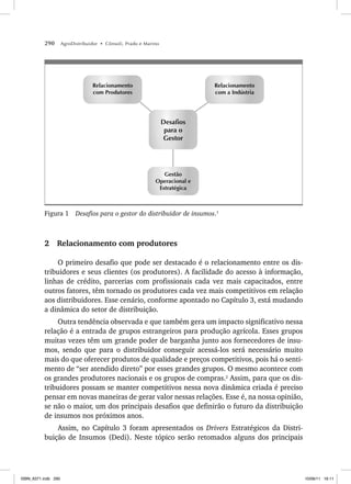290 AgroDistribuidor • Cônsoli, Prado e Marino
Desafios
para o
Gestor
Relacionamento
com a Indústria
Relacionamento
com Produtores
Gestão
Operacional e
Estratégica
Figura 1 Desafios para o gestor do distribuidor de insumos.1
2 Relacionamento com produtores
O primeiro desafio que pode ser destacado é o relacionamento entre os dis-
tribuidores e seus clientes (os produtores). A facilidade do acesso à informação,
linhas de crédito, parcerias com profissionais cada vez mais capacitados, entre
outros fatores, têm tornado os produtores cada vez mais competitivos em relação
aos distribuidores. Esse cenário, conforme apontado no Capítulo 3, está mudando
a dinâmica do setor de distribuição.
Outra tendência observada e que também gera um impacto significativo nessa
relação é a entrada de grupos estrangeiros para produção agrícola. Esses grupos
muitas vezes têm um grande poder de barganha junto aos fornecedores de insu-
mos, sendo que para o distribuidor conseguir acessá-los será necessário muito
mais do que oferecer produtos de qualidade e preços competitivos, pois há o senti-
mento de “ser atendido direto” por esses grandes grupos. O mesmo acontece com
os grandes produtores nacionais e os grupos de compras.2
Assim, para que os dis-
tribuidores possam se manter competitivos nessa nova dinâmica criada é preciso
pensar em novas maneiras de gerar valor nessas relações. Esse é, na nossa opinião,
se não o maior, um dos principais desafios que definirão o futuro da distribuição
de insumos nos próximos anos.
Assim, no Capítulo 3 foram apresentados os Drivers Estratégicos da Distri-
buição de Insumos (Dedi). Neste tópico serão retomados alguns dos principais
ISBN_6371.indb 290
ISBN_6371.indb 290 10/06/11 16:11
10/06/11 16:11
 