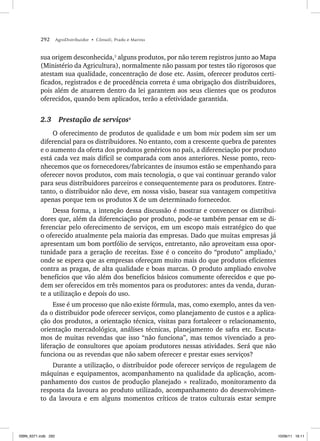 292 AgroDistribuidor • Cônsoli, Prado e Marino
sua origem desconhecida,3
alguns produtos, por não terem registros junto ao Mapa
(Ministério da Agricultura), normalmente não passam por testes tão rigorosos que
atestam sua qualidade, concentração de dose etc. Assim, oferecer produtos certi-
ficados, registrados e de procedência correta é uma obrigação dos distribuidores,
pois além de atuarem dentro da lei garantem aos seus clientes que os produtos
oferecidos, quando bem aplicados, terão a efetividade garantida.
2.3 Prestação de serviços4
O oferecimento de produtos de qualidade e um bom mix podem sim ser um
diferencial para os distribuidores. No entanto, com a crescente quebra de patentes
e o aumento da oferta dos produtos genéricos no país, a diferenciação por produto
está cada vez mais difícil se comparada com anos anteriores. Nesse ponto, reco-
nhecemos que os fornecedores/fabricantes de insumos estão se empenhando para
oferecer novos produtos, com mais tecnologia, o que vai continuar gerando valor
para seus distribuidores parceiros e consequentemente para os produtores. Entre-
tanto, o distribuidor não deve, em nossa visão, basear sua vantagem competitiva
apenas porque tem os produtos X de um determinado fornecedor.
Dessa forma, a intenção dessa discussão é mostrar e convencer os distribui-
dores que, além da diferenciação por produto, pode-se também pensar em se di-
ferenciar pelo oferecimento de serviços, em um escopo mais estratégico do que
o oferecido atualmente pela maioria das empresas. Dado que muitas empresas já
apresentam um bom portfólio de serviços, entretanto, não aproveitam essa opor-
tunidade para a geração de receitas. Esse é o conceito do “produto” ampliado,5
onde se espera que as empresas ofereçam muito mais do que produtos eficientes
contra as pragas, de alta qualidade e boas marcas. O produto ampliado envolve
benefícios que vão além dos benefícios básicos comumente oferecidos e que po-
dem ser oferecidos em três momentos para os produtores: antes da venda, duran-
te a utilização e depois do uso.
Esse é um processo que não existe fórmula, mas, como exemplo, antes da ven-
da o distribuidor pode oferecer serviços, como planejamento de custos e a aplica-
ção dos produtos, a orientação técnica, visitas para fortalecer o relacionamento,
orientação mercadológica, análises técnicas, planejamento de safra etc. Escuta-
mos de muitas revendas que isso “não funciona”, mas temos vivenciado a pro-
liferação de consultores que apoiam produtores nessas atividades. Será que não
funciona ou as revendas que não sabem oferecer e prestar esses serviços?
Durante a utilização, o distribuidor pode oferecer serviços de regulagem de
máquinas e equipamentos, acompanhamento na qualidade da aplicação, acom-
panhamento dos custos de produção planejado × realizado, monitoramento da
resposta da lavoura ao produto utilizado, acompanhamento do desenvolvimen-
to da lavoura e em alguns momentos críticos de tratos culturais estar sempre
ISBN_6371.indb 292
ISBN_6371.indb 292 10/06/11 16:11
10/06/11 16:11
 