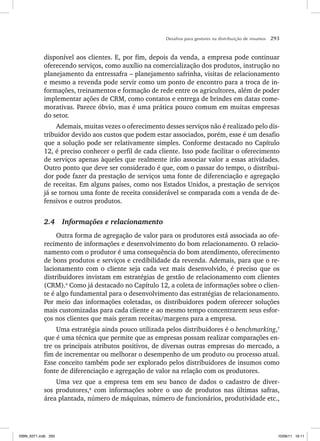 Desafios para gestores na distribuição de insumos 293
disponível aos clientes. E, por fim, depois da venda, a empresa pode continuar
oferecendo serviços, como auxílio na comercialização dos produtos, instrução no
planejamento da entressafra – planejamento safrinha, visitas de relacionamento
e mesmo a revenda pode servir como um ponto de encontro para a troca de in-
formações, treinamentos e formação de rede entre os agricultores, além de poder
implementar ações de CRM, como contatos e entrega de brindes em datas come-
morativas. Parece óbvio, mas é uma prática pouco comum em muitas empresas
do setor.
Ademais, muitas vezes o oferecimento desses serviços não é realizado pelo dis-
tribuidor devido aos custos que podem estar associados, porém, esse é um desafio
que a solução pode ser relativamente simples. Conforme destacado no Capítulo
12, é preciso conhecer o perfil de cada cliente. Isso pode facilitar o oferecimento
de serviços apenas àqueles que realmente irão associar valor a essas atividades.
Outro ponto que deve ser considerado é que, com o passar do tempo, o distribui-
dor pode fazer da prestação de serviços uma fonte de diferenciação e agregação
de receitas. Em alguns países, como nos Estados Unidos, a prestação de serviços
já se tornou uma fonte de receita considerável se comparada com a venda de de-
fensivos e outros produtos.
2.4 Informações e relacionamento
Outra forma de agregação de valor para os produtores está associada ao ofe-
recimento de informações e desenvolvimento do bom relacionamento. O relacio-
namento com o produtor é uma consequência do bom atendimento, oferecimento
de bons produtos e serviços e credibilidade da revenda. Ademais, para que o re-
lacionamento com o cliente seja cada vez mais desenvolvido, é preciso que os
distribuidores invistam em estratégias de gestão de relacionamento com clientes
(CRM).6
Como já destacado no Capítulo 12, a coleta de informações sobre o clien-
te é algo fundamental para o desenvolvimento das estratégias de relacionamento.
Por meio das informações coletadas, os distribuidores podem oferecer soluções
mais customizadas para cada cliente e ao mesmo tempo concentrarem seus esfor-
ços nos clientes que mais geram receitas/margens para a empresa.
Uma estratégia ainda pouco utilizada pelos distribuidores é o benchmarking,7
que é uma técnica que permite que as empresas possam realizar comparações en-
tre os principais atributos positivos, de diversas outras empresas do mercado, a
fim de incrementar ou melhorar o desempenho de um produto ou processo atual.
Esse conceito também pode ser explorado pelos distribuidores de insumos como
fonte de diferenciação e agregação de valor na relação com os produtores.
Uma vez que a empresa tem em seu banco de dados o cadastro de diver-
sos produtores,8
com informações sobre o uso de produtos nas últimas safras,
área plantada, número de máquinas, número de funcionários, produtividade etc.,
ISBN_6371.indb 293
ISBN_6371.indb 293 10/06/11 16:11
10/06/11 16:11
 