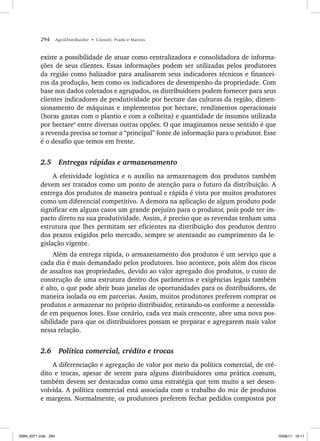 294 AgroDistribuidor • Cônsoli, Prado e Marino
existe a possibilidade de atuar como centralizadora e consolidadora de informa-
ções de seus clientes. Essas informações podem ser utilizadas pelos produtores
da região como balizador para analisarem seus indicadores técnicos e financei-
ros da produção, bem como os indicadores de desempenho da propriedade. Com
base nos dados coletados e agrupados, os distribuidores podem fornecer para seus
clientes indicadores de produtividade por hectare das culturas da região, dimen-
sionamento de máquinas e implementos por hectare, rendimentos operacionais
(horas gastas com o plantio e com a colheita) e quantidade de insumos utilizada
por hectare9
entre diversas outras opções. O que imaginamos nesse sentido é que
a revenda precisa se tornar a “principal” fonte de informação para o produtor. Esse
é o desafio que temos em frente.
2.5 Entregas rápidas e armazenamento
A efetividade logística e o auxílio na armazenagem dos produtos também
devem ser tratados como um ponto de atenção para o futuro da distribuição. A
entrega dos produtos de maneira pontual e rápida é vista por muitos produtores
como um diferencial competitivo. A demora na aplicação de algum produto pode
significar em alguns casos um grande prejuízo para o produtor, pois pode ter im-
pacto direto na sua produtividade. Assim, é preciso que as revendas tenham uma
estrutura que lhes permitam ser eficientes na distribuição dos produtos dentro
dos prazos exigidos pelo mercado, sempre se atentando ao cumprimento da le-
gislação vigente.
Além da entrega rápida, o armazenamento dos produtos é um serviço que a
cada dia é mais demandado pelos produtores. Isso acontece, pois além dos riscos
de assaltos nas propriedades, devido ao valor agregado dos produtos, o custo de
construção de uma estrutura dentro dos parâmetros e exigências legais também
é alto, o que pode abrir boas janelas de oportunidades para os distribuidores, de
maneira isolada ou em parcerias. Assim, muitos produtores preferem comprar os
produtos e armazenar no próprio distribuidor, retirando-os conforme a necessida-
de em pequenos lotes. Esse cenário, cada vez mais crescente, abre uma nova pos-
sibilidade para que os distribuidores possam se preparar e agregarem mais valor
nessa relação.
2.6 Política comercial, crédito e trocas
A diferenciação e agregação de valor por meio da política comercial, de cré-
dito e trocas, apesar de serem para alguns distribuidores uma prática comum,
também devem ser destacadas como uma estratégia que tem muito a ser desen-
volvida. A política comercial está associada com o trabalho do mix de produtos
e margens. Normalmente, os produtores preferem fechar pedidos compostos por
ISBN_6371.indb 294
ISBN_6371.indb 294 10/06/11 16:11
10/06/11 16:11
 